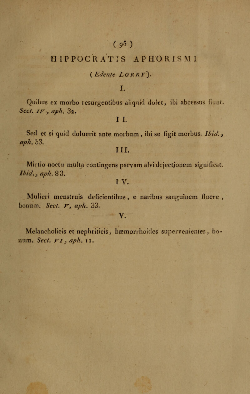 II I P POCR AT IS APHOKJ8 M 1 ( Edente LORRr). ■I. Qmbus ex morbo resurgentibus aliquid dolet, ibi abcessus fiunt. Sec t. ir j aph. 32. I I. Sed et si quid doluerit ante morbum , ibi se figit morbus. Ibid., aph. c3. III. Mktio noctu muItel contingens parvam alvidejectionem signifieat. Ibid.j aph. 83. I V. Mulieri menstruis deficientibus , e naribus sanguinem fluere , bonum. Sec t. r, aph. 33. V. Melancholieis et nephriticis, hsemorrhoides supervenientes, bo- num. Scct, VI > aph. n.