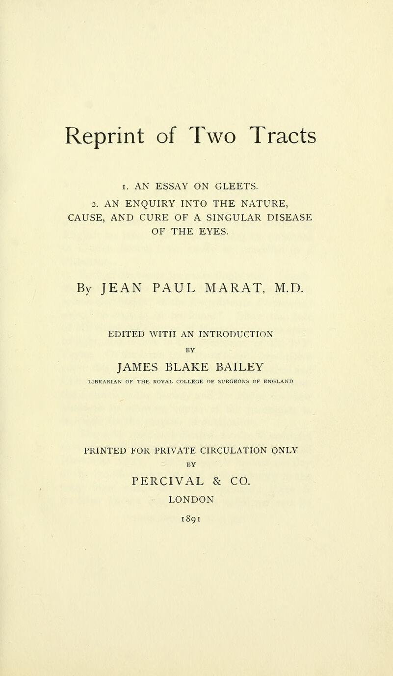 Reprint of Two Tracts I. AN ESSAY ON GLEETS. 2. AN ENQUIRY INTO THE NATURE, CAUSE, AND CURE OF A SINGULAR DISEASE OF THE EYES. By JEAN PAUL MARAT, M.D. EDITED WITH AN INTRODUCTION BY JAMES BLAKE BAILEY LIBRARIAN OF THE ROVAL COLLEGE OF SURGEONS OF ENGLAND PRINTED FOR PRIVATE CIRCULATION ONLY BY PERCIVAL & CO. LONDON