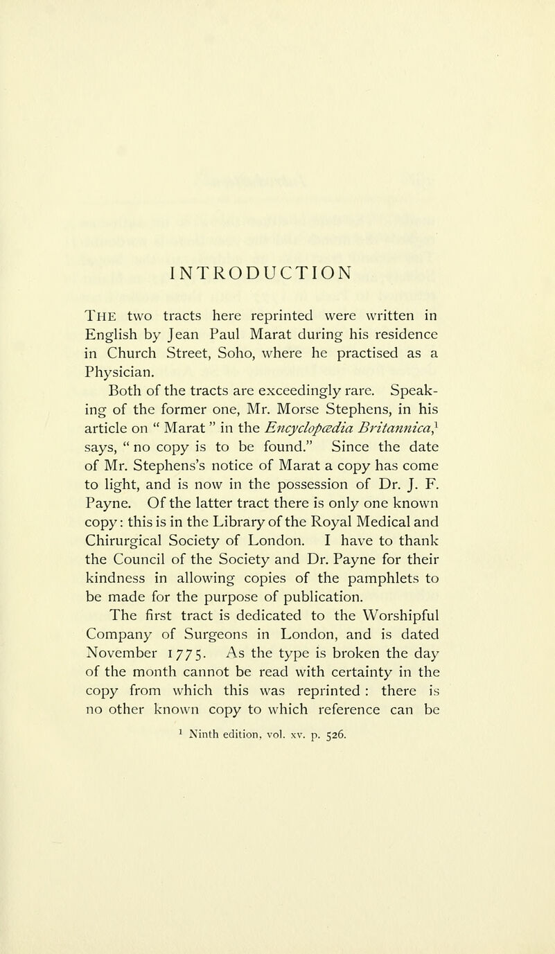 INTRODUCTION The two tracts here reprinted were written in English by Jean Paul Marat during his residence in Church Street, Soho, where he practised as a Physician. Both of the tracts are exceedingly rare. Speak- ing of the former one, Mr. Morse Stephens, in his article on  Marat  in the EncyclopcEdia Britannica} says,  no copy is to be found. Since the date of Mr. Stephens's notice of Marat a copy has come to light, and is now in the possession of Dr. J. F. Payne. Of the latter tract there is only one known copy: this is in the Library of the Royal Medical and Chirurgical Society of London. I have to thank the Council of the Society and Dr. Payne for their kindness in allowing copies of the pamphlets to be made for the purpose of publication. The first tract is dedicated to the Worshipful Company of Surgeons in London, and is dated November 1775. As the type is broken the day of the month cannot be read with certainty in the copy from which this was reprinted : there is no other known copy to which reference can be 1 Ninth edition, vol. xv. p. 526.