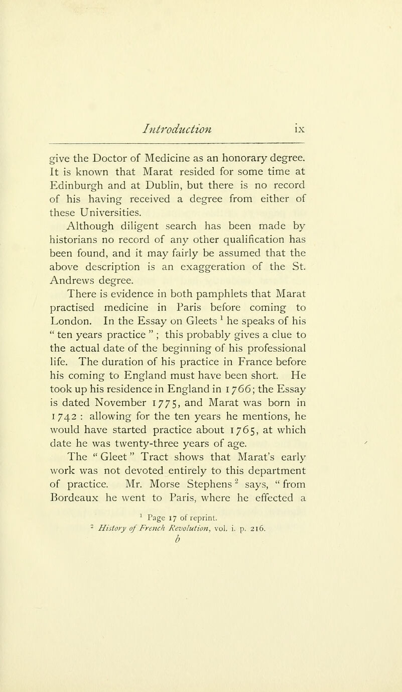 give the Doctor of Medicine as an honorary degree. It is known that Marat resided for some time at Edinburgh and at Dublin, but there is no record of his having received a degree from either of these Universities. Although diligent search has been made by historians no record of any other qualification has been found, and it may fairly be assumed that the above description is an exaggeration of the St. Andrews degree. There is evidence in both pamphlets that Marat practised medicine in Paris before coming to London, In the Essay on Gleets ^ he speaks of his  ten years practice  ; this probably gives a clue to the actual date of the beginning of his professional life. The duration of his practice in France before his coming to England must have been short. He took up his residence in England in i J^^; the Essay is dated November 1775, and Marat was born in 1742 : allowing for the ten years he mentions, he would have started practice about 1765, at which date he was twenty-three years of age. The  Gleet Tract shows that Marat's early work was not devoted entirely to this department of practice. Mr. Morse Stephens ^ says,  from Bordeaux he went to Paris, where he effected a ^ Page 17 of reprint.  History of French Revolution, vol. i. p. 216. /;