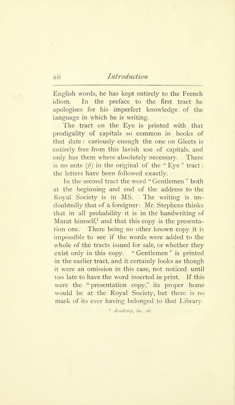 English words, he has kept entirely to the French idiom. In the preface to the first tract he apologises for his imperfect knowledge of the language in which he is writing. The tract on the Eye is printed with that prodigality of capitals so common in books of that date : curiously enough the one on Gleets is entirely free from this lavish use of capitals, and only has them where absolutely necessary. There is no note {b) in the original of the  Eye  tract: the letters have been followed exactly. In the second tract the word  Gentlemen  both at the beginning and end of the address to the Royal Society is in MS. The writing is un- doubtedly that of a foreigner: Mr. Stephens thinks that in all probability it is in the handwriting of Marat himself,^ and that this copy is the presenta- tion one. There being no other known copy it is impossible to see if the words were added to the whole of the tracts issued for sale, or whether they exist only in this copy.  Gentlemen  is printed in the earlier tract, and it certainly looks as though it were an omission in this case, not noticed until too late to have the word inserted in print. If this were the  presentation copy, its proper home would be at the Royal Society, but there is no mark of its ever having belonged to that Library. ^ Academy, loc. cit.