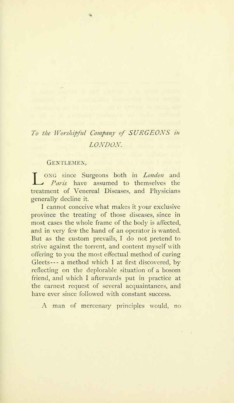 To the Worshipful Company of SURGEONS in LONDON. Gentlemen, LONG since Surgeons both in London and Paris have assumed to themselves the treatment of Venereal Diseases, and Physicians generally decline it. I cannot conceive what makes it your exclusive province the treating of those diseases, since in most cases the whole frame of the body is affected, and in very few the hand of an operator is wanted. But as the custom prevails, I do not pretend to strive against the torrent, and content myself with offering to you the most effectual method of curing Gleets— a method which I at first discovered, by reflecting on the deplorable situation of a bosom friend, and which I afterwards put in practice at the earnest request of several acquaintances, and have ever since followed Avith constant success, A man of mercenary principles would, no.