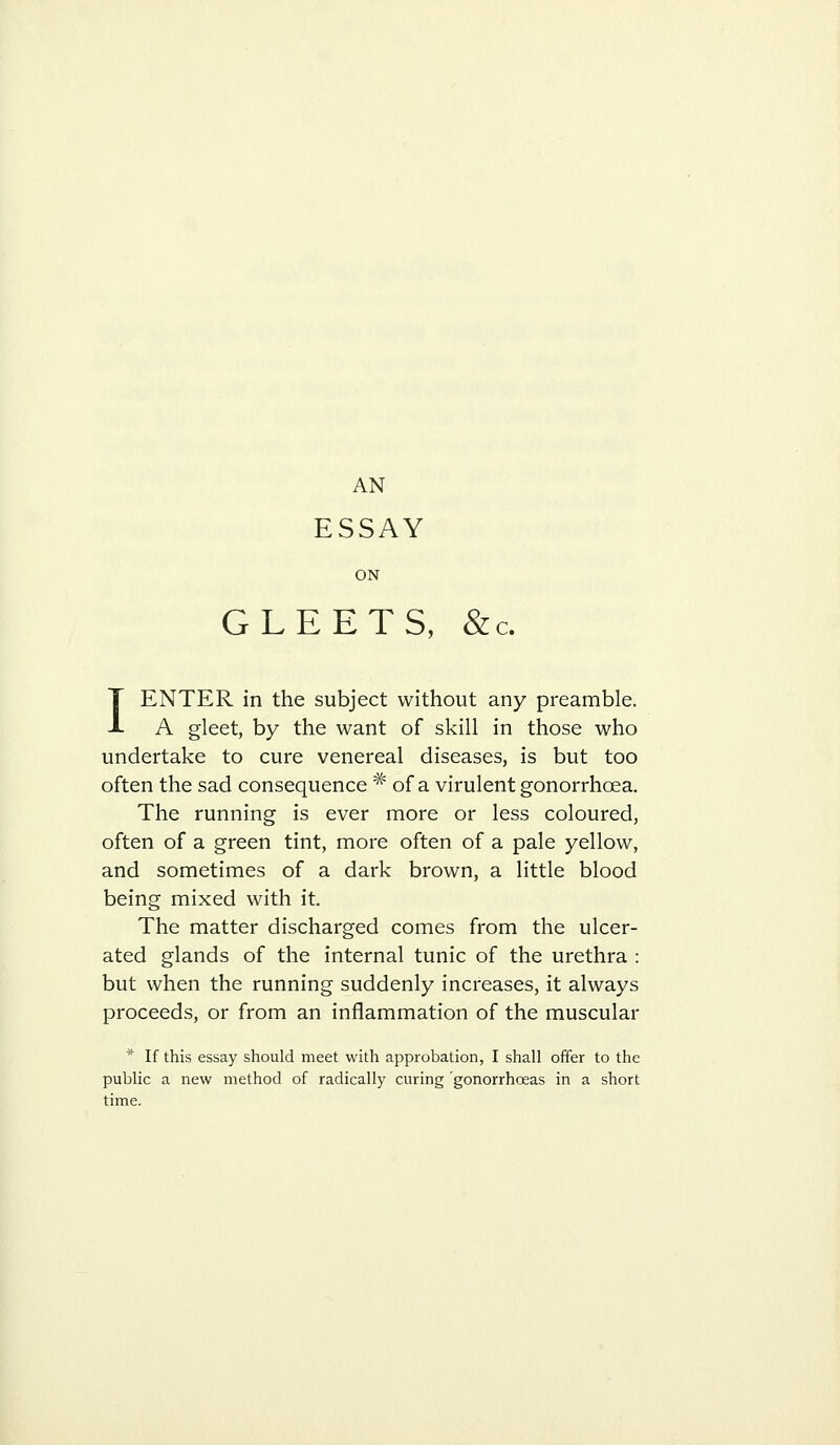 ESSAY ON GLEETS, &c. I ENTER in the subject without any preamble. A gleet, by the want of skill in those who undertake to cure venereal diseases, is but too often the sad consequence * of a virulent gonorrhoea. The running is ever more or less coloured, often of a green tint, more often of a pale yellow, and sometimes of a dark brown, a little blood being mixed with it. The matter discharged comes from the ulcer- ated glands of the internal tunic of the urethra : but when the running suddenly increases, it always proceeds, or from an inflammation of the muscular * If this essay should meet with approbation, I shall offer to the public a new method of radically curing 'gonorrhoeas in a short time.