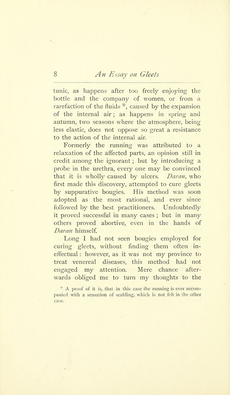 tunic, as happens after too freely enjoying the bottle and the company of women, or from a rarefaction of the fluids *, caused by the expansion of the internal air; as happens in spring and autumn, two seasons where the atmosphere, being less elastic, does not oppose so great a resistance to the action of the internal air. Formerly the running was attributed to a relaxation of the affected parts, an opinion still in credit among the ignorant ; but by introducing a probe in the urethra, every one may be convinced that it is wholly caused by ulcers. Damn, who first made this discovery, attempted to cure gleets by suppurative bougies. His method was soon adopted as the most rational, and ever since followed by the best practitioners. Undoubtedly it proved successful in many cases ; but in many others proved abortive, even in the hands of Daran himself Long I had not seen bougies employed for curing gleets, without finding them often in- effectual : however, as it was not my province to treat venereal diseases, this method had not engaged my attention. Mere chance after- wards obliged tne to turn my thoughts to the * A proof of it is, that in this case the running is ever accom- panied with a sensation of scalding, which is not felt in the other case.