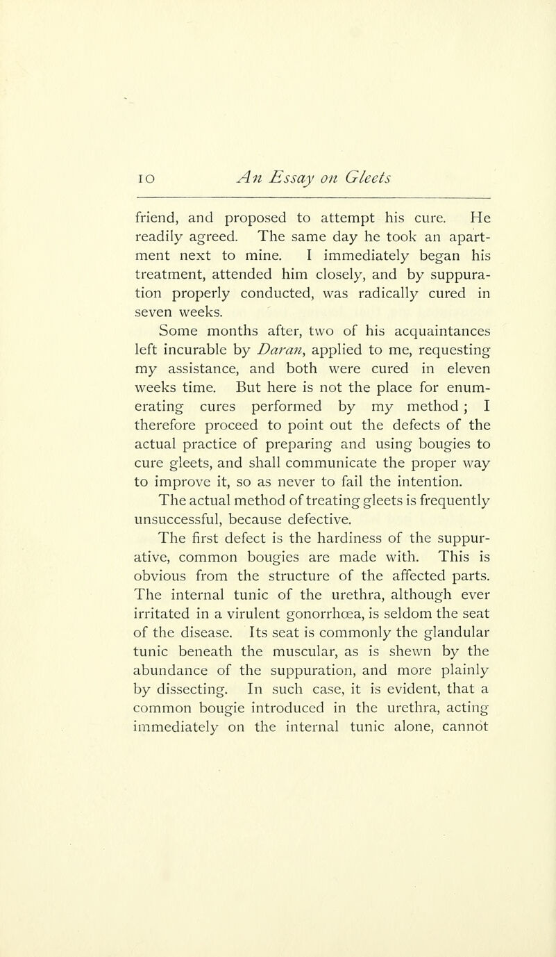 friend, and proposed to attempt his cure. He readily agreed. The same day he took an apart- ment next to mine. I immediately began his treatment, attended him closely, and by suppura- tion properly conducted, was radically cured in seven weeks. Some months after, two of his acquaintances left incurable by Daran, applied to me, requesting my assistance, and both were cured in eleven weeks time. But here is not the place for enum- erating cures performed by my method ; I therefore proceed to point out the defects of the actual practice of preparing and using bougies to cure gleets, and shall communicate the proper way to improve it, so as never to fail the intention. The actual method of treating gleets is frequently unsuccessful, because defective. The first defect is the hardiness of the suppur- ative, common bougies are made with. This is obvious from the structure of the affected parts. The internal tunic of the urethra, although ever irritated in a virulent gonorrhoea, is seldom the seat of the disease. Its seat is commonly the glandular tunic beneath the muscular, as is shewn by the abundance of the suppuration, and more plainly by dissecting. In such case, it is evident, that a common bougie introduced in the urethra, acting immediately on the internal tunic alone, cannot