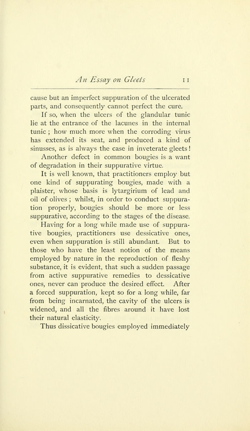 cause but an imperfect suppuration of the ulcerated parts, and consequently cannot perfect the cure. If so, when the ulcers of the glandular tunic lie at the entrance of the lacunes in the internal tunic ; how much more when the corroding virus has extended its seat, and produced a kind of sinusses, as is always the case in inveterate gleets! Another defect in common bougies is a want of degradation in their suppurative virtue. It is well known, that practitioners employ but one kind of suppurating bougies, made with a plaister, whose basis is lytargirium of lead and oil of olives ; whilst, in order to conduct suppura- tion properly, bougies should be more or less suppurative, according to the stages of the disease. Having for a long while made use of suppura- tive bougies, practitioners use dessicative ones, even when suppuration is still abundant. But to those who have the least notion of the means employed by nature in the reproduction of fleshy substance, it is evident, that such a sudden passage from active suppurative remedies to dessicative ones, never can produce the desired effect. After a forced suppuration, kept so for a long while, far from being incarnated, the cavity of the ulcers is widened, and all the fibres around it have lost their natural elasticity. Thus dissicative bougies employed immediately