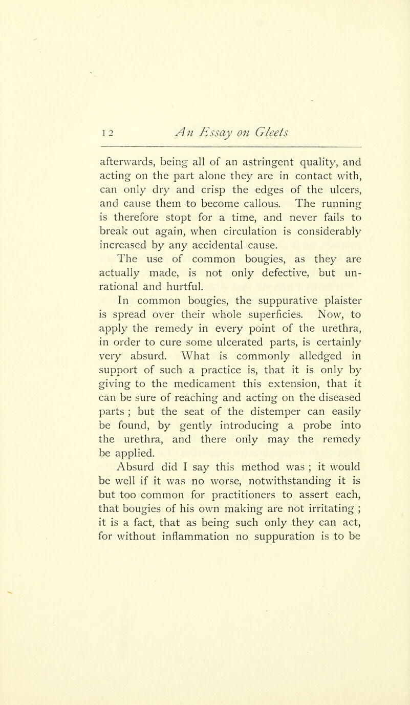 afterwards, being all of an astringent quality, and acting on the part alone they are in contact with, can only dry and crisp the edges of the ulcers, and cause them to become callous. The running is therefore stopt for a time, and never fails to break out again, when circulation is considerably increased by any accidental cause. The use of common bougies, as they are actually made, is not only defective, but un- rational and hurtful. In common bougies, the suppurative plaister is spread over their whole superficies. Now, to apply the remedy in every point of the urethra, in order to cure some ulcerated parts, is certainly very absurd. What is commonly alledged in support of such a practice is, that it is only by giving to the medicament this extension, that it can be sure of reaching and acting on the diseased parts ; but the seat of the distemper can easily be found, by gently introducing a probe into the urethra, and there only may the remedy be applied. Absurd did I say this method was ; it would be well if it was no worse, notwithstanding it is but too common for practitioners to assert each, that bougies of his own making are not irritating ; it is a fact, that as being such only they can act, for without inflammation no suppuration is to be