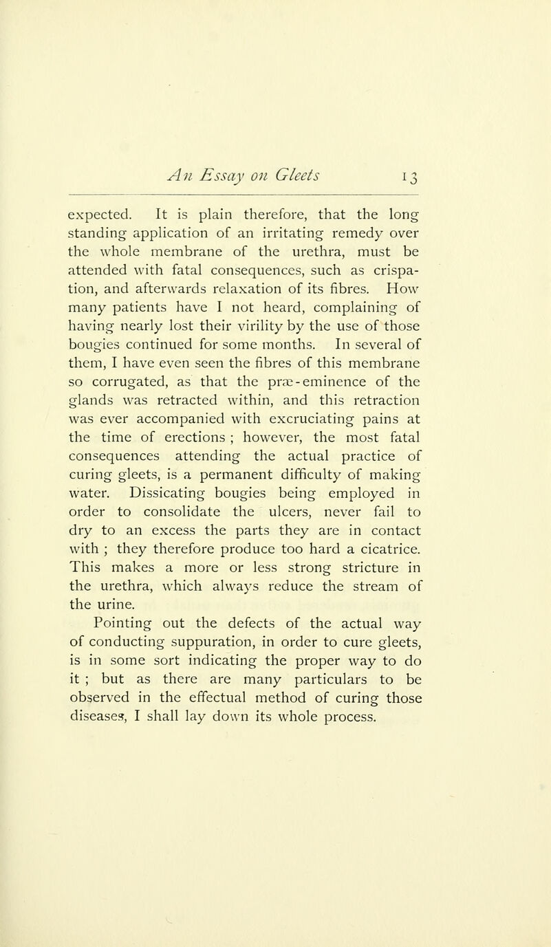 expected. It is plain therefore, that the long standing application of an irritating remedy over the whole membrane of the urethra, must be attended with fatal consequences, such as crispa- tion, and afterwards relaxation of its fibres. How many patients have I not heard, complaining of having nearly lost their virility by the use of those bougies continued for some months. In several of them, I have even seen the fibres of this membrane so corrugated, as that the pra;-eminence of the glands was retracted within, and this retraction was ever accompanied with excruciating pains at the time of erections ; however, the most fatal consequences attending the actual practice of curing gleets, is a permanent difficulty of making water. Dissicating bougies being employed in order to consolidate the ulcers, never fail to dry to an excess the parts they are in contact with ; they therefore produce too hard a cicatrice. This makes a more or less strong stricture in the urethra, which always reduce the stream of the urine. Pointing out the defects of the actual way of conducting suppuration, in order to cure gleets, is in some sort indicating the proper way to do it ; but as there are many particulars to be observed in the effectual method of curing those diseases, I shall lay down its whole process.