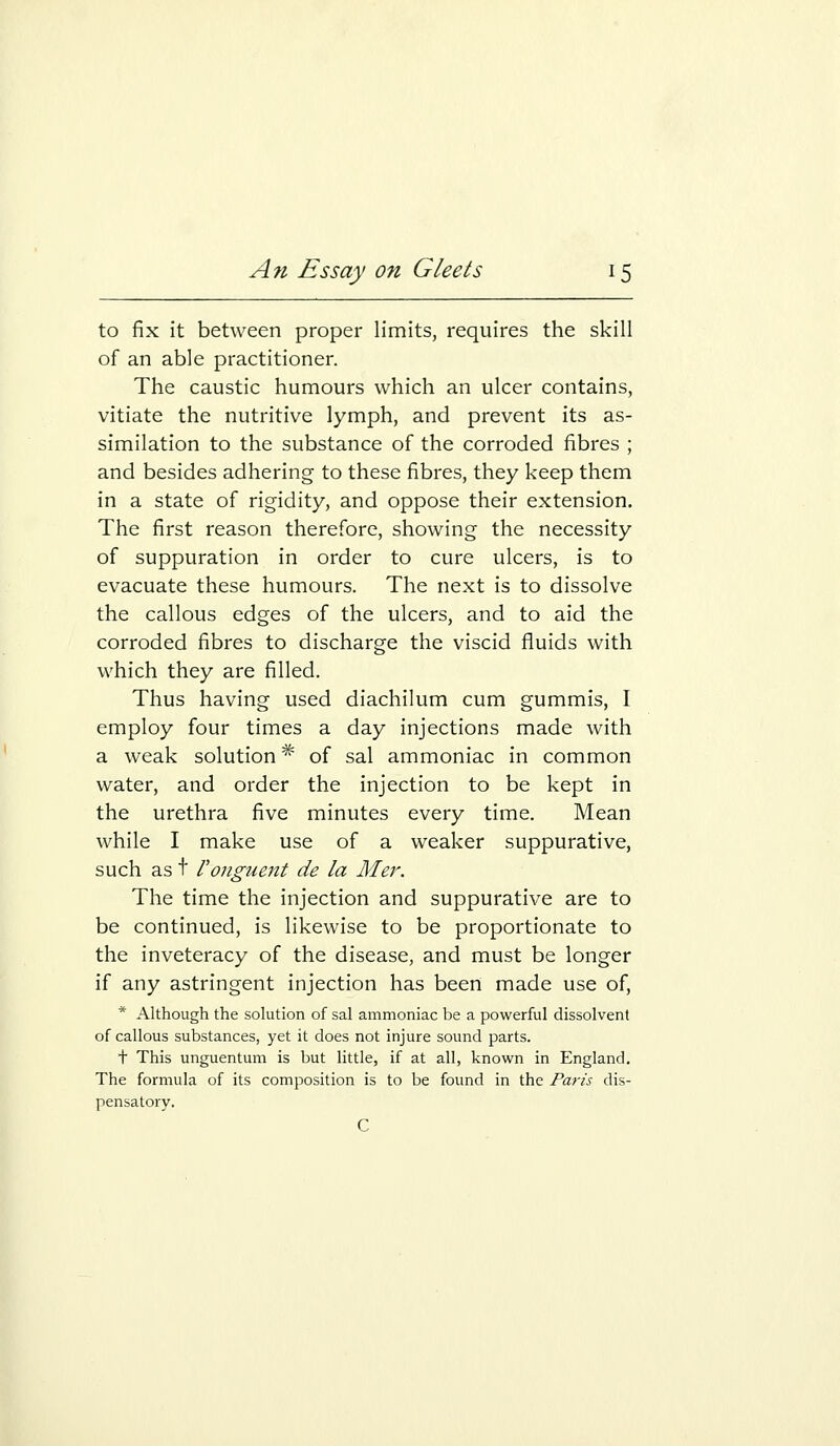 to fix it between proper limits, requires the skill of an able practitioner. The caustic humours which an ulcer contains, vitiate the nutritive lymph, and prevent its as- similation to the substance of the corroded fibres ; and besides adhering to these fibres, they keep them in a state of rigidity, and oppose their extension. The first reason therefore, showing the necessity of suppuration in order to cure ulcers, is to evacuate these humours. The next is to dissolve the callous edges of the ulcers, and to aid the corroded fibres to discharge the viscid fluids with which they are filled. Thus having used diachilum cum gummis, I employ four times a day injections made with a weak solution * of sal ammoniac in common water, and order the injection to be kept in the urethra five minutes every time. Mean while I make use of a weaker suppurative, such as t Vonguent de la Mer. The time the injection and suppurative are to be continued, is likewise to be proportionate to the inveteracy of the disease, and must be longer if any astringent injection has been made use of, * Although the solution of sal ammoniac be a powerful dissolvent of callous substances, yet it does not injure sound parts. t This unguentum is but little, if at all, known in England. The formula of its composition is to be found in the Paris dis- pensatory. C