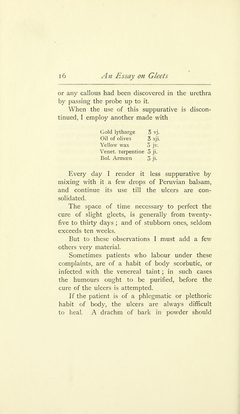 or any callous had been discovered in the urethra by passing the probe up to it. When the use of this suppurative is discon- tinued, I employ another made with Cold lytharge 5 vj. Oil of olives B xji. Yellow wax 5 jv. Venet. turpentine 3 ji. Bol. Armoen 3 ji- Every day I render it less suppurative by mixing with it a few drops of Peruvian balsam, and continue its use till the ulcers are con- solidated. The space of time necessary to perfect the cure of slight gleets, is generally from twenty- five to thirty days ; and of stubborn ones, seldom exceeds ten weeks. But to these observations I must add a few others very material. Sometimes patients who labour under these complaints, are of a habit of body scorbutic, or infected with the venereal taint; in such cases the humours ought to be purified, before the cure of the ulcers is attempted. If the patient is of a phlegmatic or plethoric habit of body, the ulcers are always difficult to heal. A drachm of bark in powder should