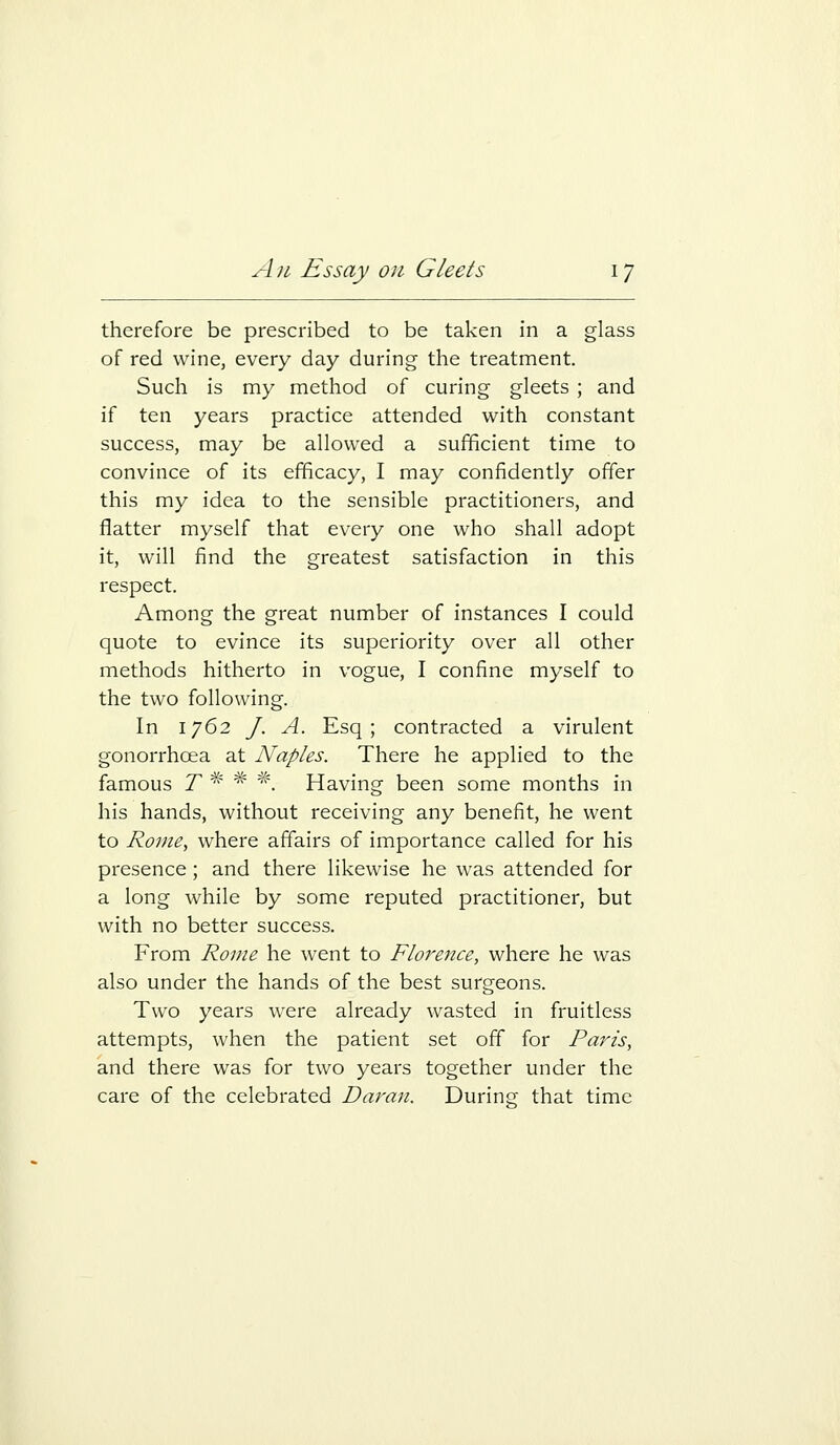 therefore be prescribed to be taken in a glass of red wine, every day during the treatment. Such is my method of curing gleets ; and if ten years practice attended with constant success, may be allowed a sufficient time to convince of its efficacy, I may confidently offer this my idea to the sensible practitioners, and flatter myself that every one who shall adopt it, will find the greatest satisfaction in this respect. Among the great number of instances I could quote to evince its superiority over all other methods hitherto in vogue, I confine myself to the two following. In 1762 J. A. Esq; contracted a virulent gonorrhoea at Naples. There he applied to the famous 7 * * ^'. Having been some months in his hands, without receiving any benefit, he went to Rome, where affairs of importance called for his presence ; and there likewise he was attended for a long while by some reputed practitioner, but with no better success. From Rome he went to Florence, where he was also under the hands of the best surgeons. Two years were already wasted in fruitless attempts, when the patient set off for Paris, and there was for two years together under the care of the celebrated Daran. During that time