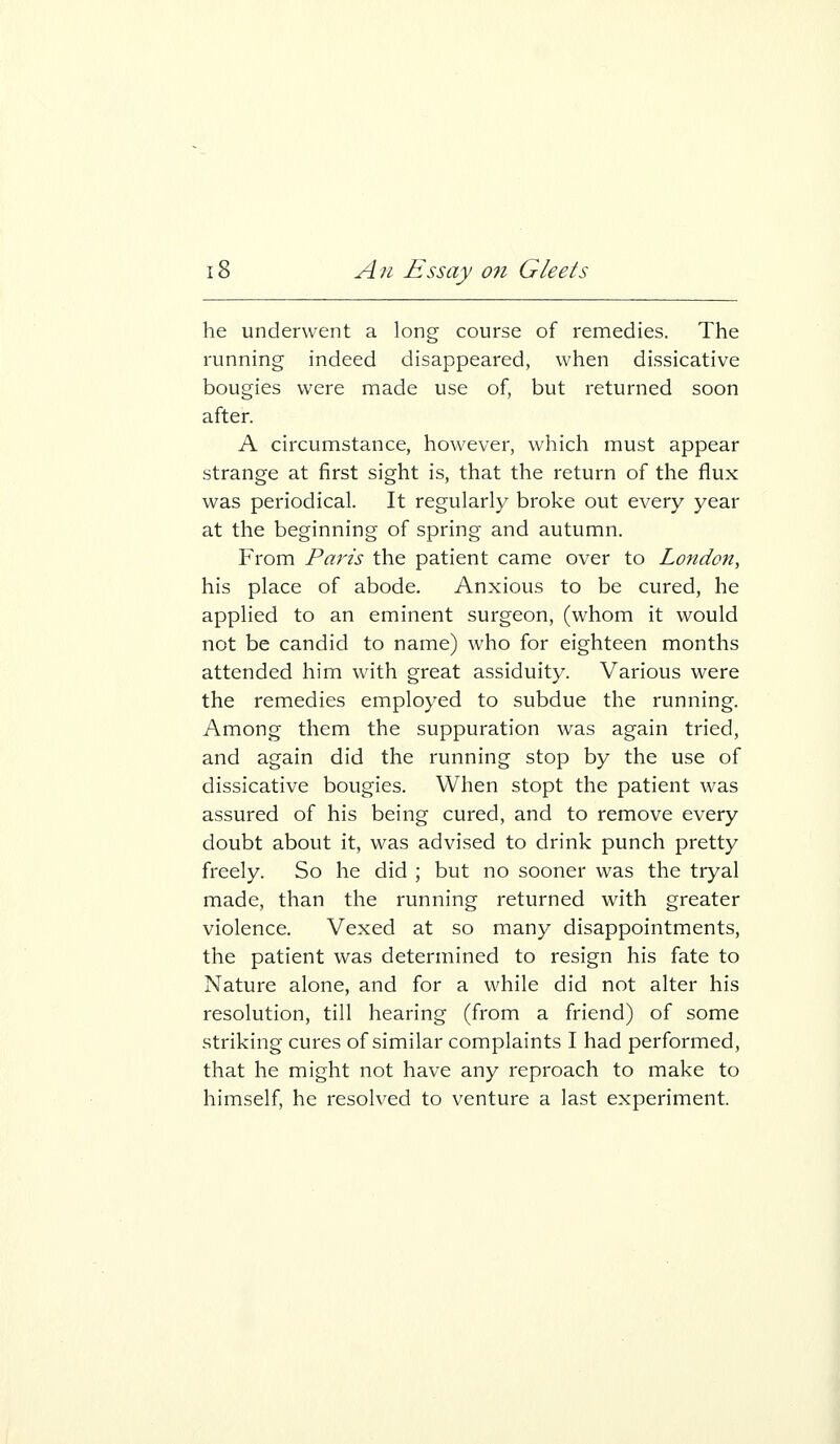 he underwent a long course of remedies. The running indeed disappeared, when dissicative bougies were made use of, but returned soon after. A circumstance, however, which must appear strange at first sight is, that the return of the flux was periodical. It regularly broke out every year at the beginning of spring and autumn. From Paris the patient came over to London, his place of abode. Anxious to be cured, he applied to an eminent surgeon, (whom it would not be candid to name) who for eighteen months attended him with great assiduity. Various were the remedies employed to subdue the running. Among them the suppuration was again tried, and again did the running stop by the use of dissicative bougies. When stopt the patient was assured of his being cured, and to remove every doubt about it, was advised to drink punch pretty freely. So he did ; but no sooner was the tryal made, than the running returned with greater violence. Vexed at so many disappointments, the patient was determined to resign his fate to Nature alone, and for a while did not alter his resolution, till hearing (from a friend) of some striking cures of similar complaints I had performed, that he might not have any reproach to make to himself, he resolved to venture a last experiment.