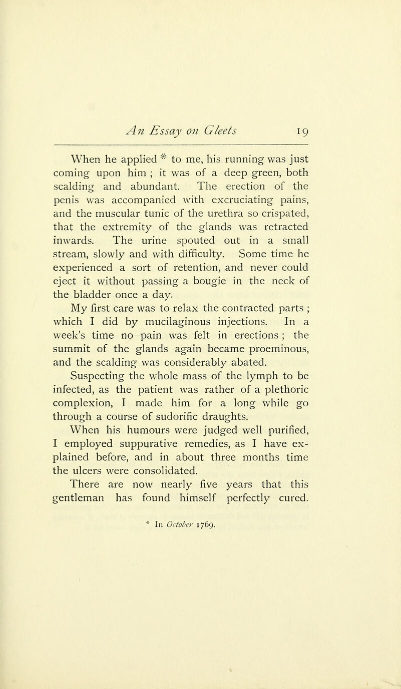 When he applied * to me, his running was just coming upon him ; it was of a deep green, both scalding and abundant. The erection of the penis was accompanied with excruciating pains, and the muscular tunic of the urethra so crispated, that the extremity of the glands was retracted inwards. The urine spouted out in a small stream, slowly and with difficulty. Some time he experienced a sort of retention, and never could eject it without passing a bougie in the neck of the bladder once a day. My first care was to relax the contracted parts ; which I did by mucilaginous injections. In a week's time no pain was felt in erections ; the summit of the glands again became proeminous, and the scalding was considerably abated. Suspecting the whole mass of the lymph to be infected, as the patient was rather of a plethoric complexion, I made him for a long while go through a course of sudorific draughts. When his humours were judged well purified, I employed suppurative remedies, as I have ex- plained before, and in about three months time the ulcers were consolidated. There are now nearly five years that this gentleman has found himself perfectly cured. * In October 1769.