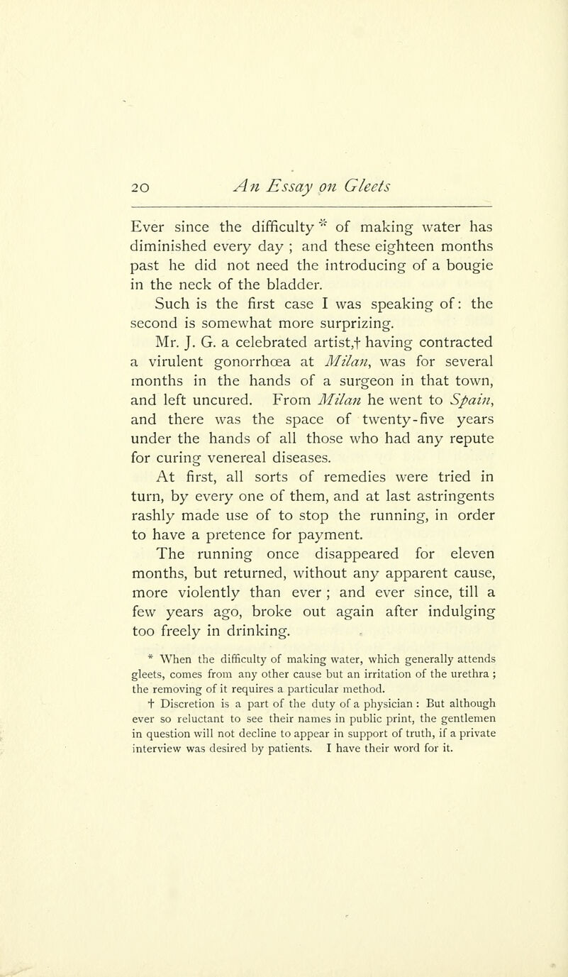 Ever since the difficulty' of making water has diminished every day ; and these eighteen months past he did not need the introducing of a bougie in the neck of the bladder. Such is the first case I was speaking of: the second is somewhat more surprizing. Mr. J. G. a celebrated artist,t having contracted a virulent gonorrhoea at Milan, was for several months in the hands of a surgeon in that town, and left uncured. From Milan he went to Spain, and there was the space of twenty-five years under the hands of all those who had any repute for curing venereal diseases. At first, all sorts of remedies were tried in turn, by every one of them, and at last astringents rashly made use of to stop the running, in order to have a pretence for payment. The running once disappeared for eleven months, but returned, without any apparent cause, more violently than ever ; and ever since, till a few years ago, broke out again after indulging too freely in drinking. * When the difficulty of making water, which generally attends gleets, comes from any other cause but an irritation of the urethra ; the removing of it requires a particular method. + Discretion is a part of the duty of a physician : But although ever so reluctant to see their names in public print, the gentlemen in question will not decline to appear in support of truth, if a private interview was desired by patients. I have their word for it.