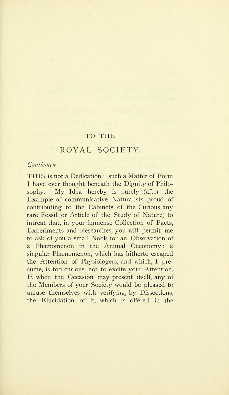 TO THE ROYAL SOCIETY. Gentlemen THIS is not a Dedication : such a Matter of Form I have ever thought beneath the Dignity of Philo- sophy. My Idea hereby is purely (after the Example of communicative Naturalists, proud of contributing to the Cabinets of the Curious any rare Fossil, or Article of the Study of Nature) to intreat that, in your immense Collection of Facts, Experiments and Researches, you will permit me to ask of you a small Nook for an Observation of a Phaenomenon in the Animal Oeconomy: a singular Phaenomenon, which has hitherto escaped the Attention of Physiologers, and which, I pre- sume, is too curious not to excite your Attention. If, when the Occasion may present itself, any of the Members of your Society would be pleased to amuse themselves with verifying, by Dissections, the Elucidation of it, which is offered in the