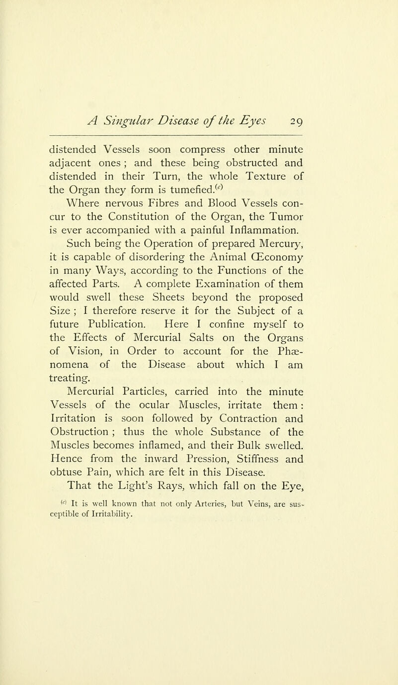 distended Vessels soon compress other minute adjacent ones ; and these being obstructed and distended in their Turn, the whole Texture of the Organ they form is tumefied/''' Where nervous Fibres and Blood Vessels con- cur to the Constitution of the Organ, the Tumor is ever accompanied with a painful Inflammation. Such being the Operation of prepared Mercury, it is capable of disordering the Animal CEconomy in many Ways, according to the Functions of the affected Parts. A complete Examination of them would swell these Sheets beyond the proposed Size ; I therefore reserve it for the Subject of a future Publication. Here I confine myself to the Effects of Mercurial Salts on the Organs of Vision, in Order to account for the Phse- nomena of the Disease about which I am treating. Mercurial Particles, carried into the minute Vessels of the ocular Muscles, irritate them: Irritation is soon followed by Contraction and Obstruction ; thus the whole Substance of the Muscles becomes inflamed, and their Bulk swelled. Hence from the inward Pression, Stiffness and obtuse Pain, which are felt in this Disease. That the Light's Rays, which fall on the Eye, '■^i It is well known that not only Arteries, but Veins, are sus- ceptible of Irritability.