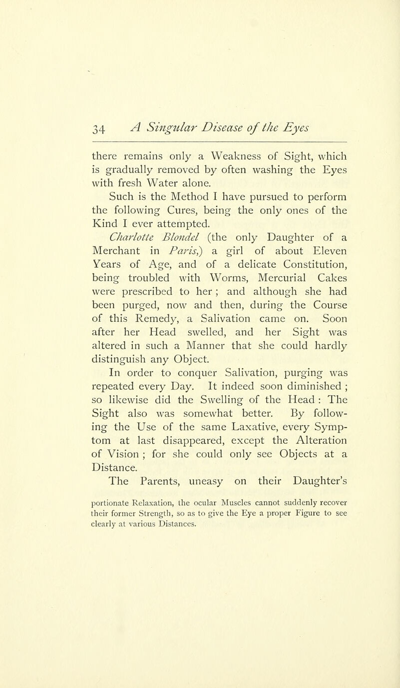 there remains only a Weakness of Sight, which is gradually removed by often washing the Eyes with fresh Water alone. Such is the Method I have pursued to perform the following Cures, being the only ones of the Kind I ever attempted. Charlotte Blondel (the only Daughter of a Merchant in Paris,) a girl of about Eleven Years of Age, and of a delicate Constitution, being troubled with Worms, Mercurial Cakes were prescribed to her; and although she had been purged, now and then, during the Course of this Remedy, a Salivation came on. Soon after her Head swelled, and her Sight was altered in such a Manner that she could hardly distinguish any Object. In order to conquer Salivation, purging was repeated every Day. It indeed soon diminished ; so likewise did the Swelling of the Head : The Sight also was somewhat better. By follow- ing the Use of the same Laxative, every Symp- tom at last disappeared, except the Alteration of Vision ; for she could only see Objects at a Distance. The Parents, uneasy on their Daughter's portionate Relaxation, the ocular Muscles cannot suddenly recover their former Strength, so as to give the Eye a proper Figure to see clearly at various Distances.