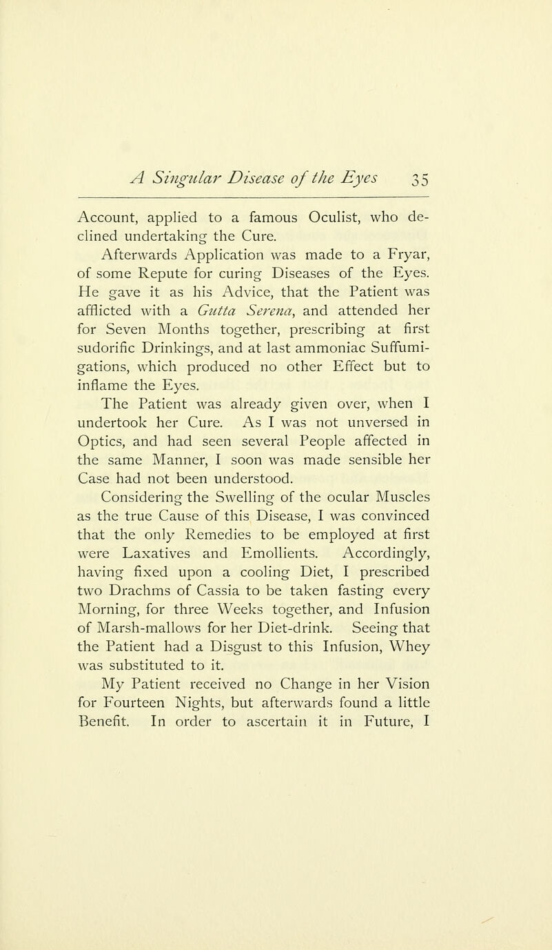 Account, applied to a famous Oculist, who de- clined undertaking the Cure. Afterwards Application was made to a Fryar, of some Repute for curing Diseases of the Eyes. He gave it as his Advice, that the Patient was afflicted with a Gutta Serena, and attended her for Seven Months together, prescribing at first sudorific Drinkings, and at last ammoniac Sufifumi- gations, which produced no other Effect but to inflame the Eyes. The Patient was already given over, when I undertook her Cure. As I was not unversed in Optics, and had seen several People affected in the same Manner, I soon was made sensible her Case had not been understood. Considering the Swelling of the ocular Muscles as the true Cause of this Disease, I was convinced that the only Remedies to be employed at first were Laxatives and Emollients. Accordingly, having fixed upon a cooling Diet, I prescribed two Drachms of Cassia to be taken fasting every Morning, for three Weeks together, and Infusion of Marsh-mallows for her Diet-drink. Seeing that the Patient had a Disgust to this Infusion, Whey was substituted to it. My Patient received no Change in her Vision for Fourteen Nights, but afterwards found a little Benefit. In order to ascertain it in Future, I