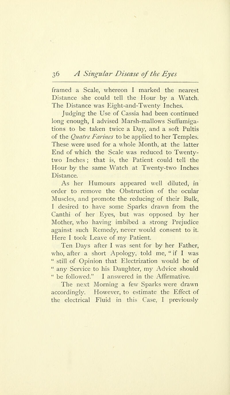 framed a Scale, whereon I marked the nearest Distance she could tell the Hour by a Watch. The Distance was Eight-and-Twenty Inches. Judging the Use of Cassia had been continued long enough, I advised Marsh-mallows Suffumiga- tions to be taken twice a Day, and a soft Pultis of the Qiiatre Farines to be applied to her Temples. These were used for a whole Month, at the latter End of which the Scale was reduced to Twenty- two Inches ; that is, the Patient could tell the Hour by the same Watch at Twenty-two Inches Distance. As her Humours appeared well diluted, in order to remove the Obstruction of the ocular Muscles, and promote the reducing of their Bulk, I desired to have some Sparks drawn from the Canthi of her Eyes, but was opposed by her Mother, who having imbibed a strong Prejudice against such Remedy, never would consent to it. Here I took Leave of my Patient. Ten Days after I was sent for by her Father, who, after a short Apology, told me,  if I was  still of Opinion that Electrization would be of  any Service to his Daughter, my Advice should  be followed. I answered in the Affirmative. The next Morning a few Sparks were drawn accordingly. However, to estimate the Effect of the electrical Fluid in this Case, I previously