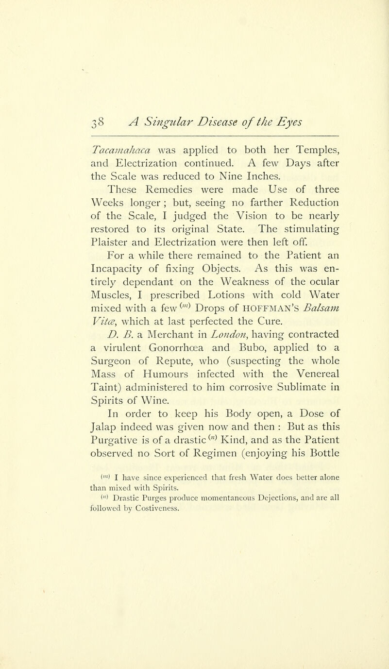 Tacainahaca was applied to both her Temples, and Electrization continued. A few Days after the Scale was reduced to Nine Inches. These Remedies were made Use of three Weeks longer; but, seeing no farther Reduction of the Scale, I judged the Vision to be nearly restored to its original State. The stimulating Plaister and Electrization were then left off. For a while there remained to the Patient an Incapacity of fixing Objects. As this was en- tirely dependant on the Weakness of the ocular Muscles, I prescribed Lotions with cold Water mixed with a few ^'^ Drops of HOFFMAN'S Balsam Vitce, which at last perfected the Cure. D. B. a Merchant in London, having contracted a virulent Gonorrhoea and Bubo, applied to a Surgeon of Repute, who (suspecting the whole Mass of Humours infected with the Venereal Taint) administered to him corrosive Sublimate in Spirits of Wine. In order to keep his Body open, a Dose of Jalap indeed was given now and then : But as this Purgative is of a drastic ^'^^ Kind, and as the Patient observed no Sort of Regimen (enjoying his Bottle (m) J have since experienced that fresh Water does better alone than mixed with Spirits. '> Drastic Purges produce momentaneous Dejections, and are all followed by Costiveness.