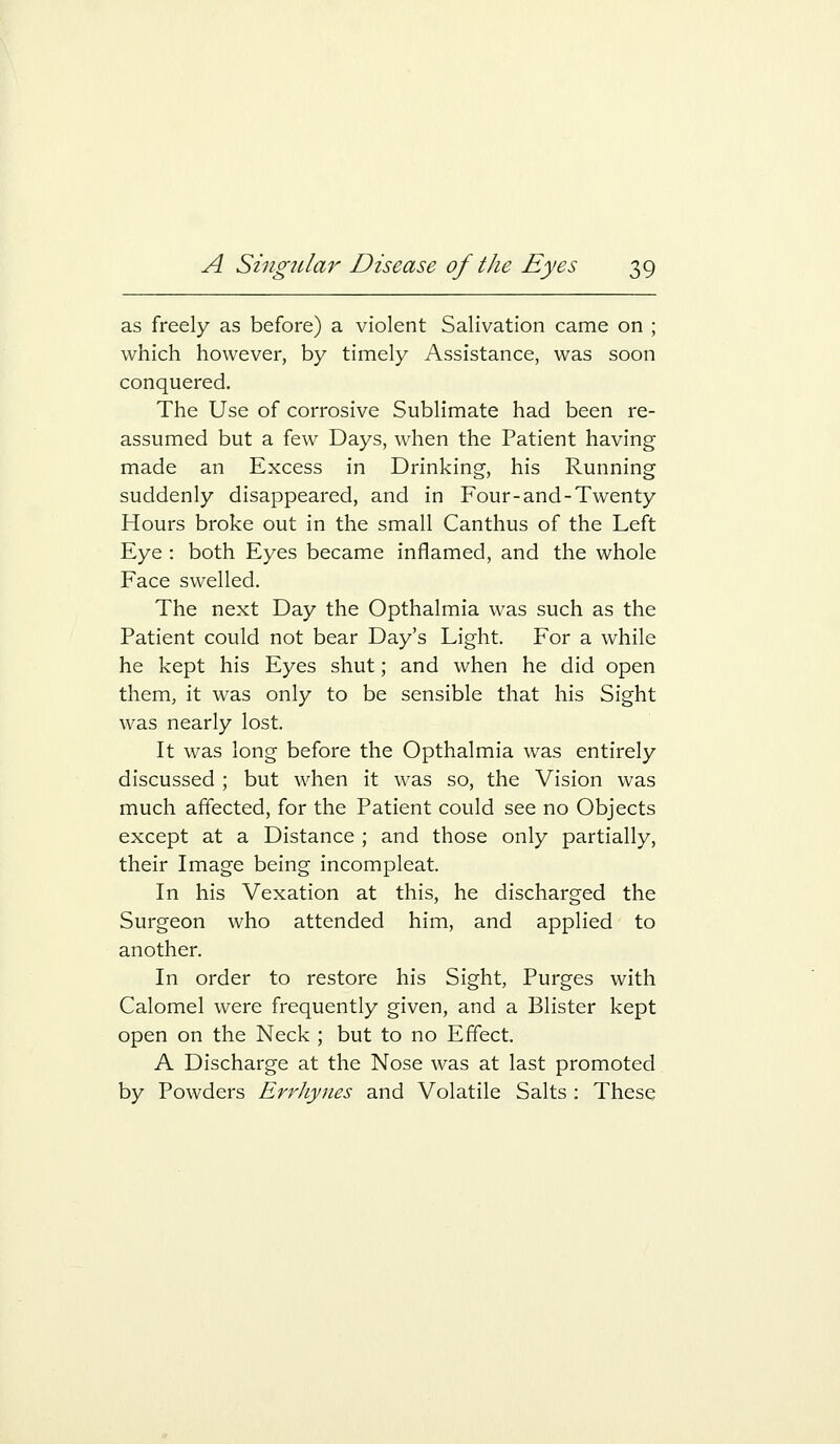 as freely as before) a violent Salivation came on ; which however, by timely Assistance, was soon conquered. The Use of corrosive Sublimate had been re- assumed but a few Days, when the Patient having made an Excess in Drinking, his Running suddenly disappeared, and in Four-and-Twenty Hours broke out in the small Canthus of the Left Eye : both Eyes became inflamed, and the whole Face swelled. The next Day the Opthalmia was such as the Patient could not bear Day's Light. For a while he kept his Eyes shut; and when he did open them, it was only to be sensible that his Sight was nearly lost. It was long before the Opthalmia was entirely discussed ; but when it was so, the Vision was much affected, for the Patient could see no Objects except at a Distance ; and those only partially, their Image being incompleat. In his Vexation at this, he discharged the Surgeon who attended him, and applied to another. In order to restore his Sight, Purges with Calomel were frequently given, and a Blister kept open on the Neck ; but to no Effect. A Discharge at the Nose was at last promoted by Powders ErrJiynes and Volatile Salts : These