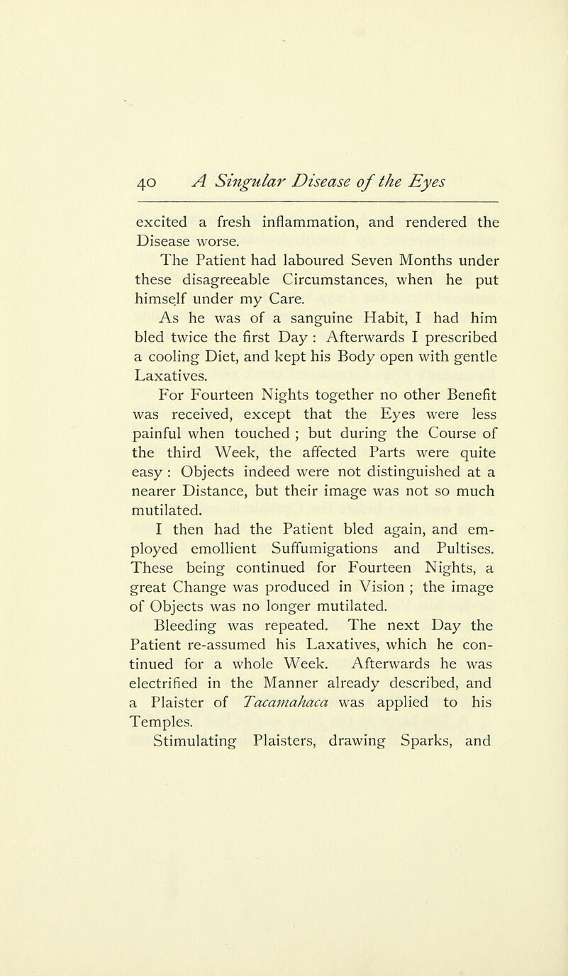 excited a fresh inflammation, and rendered the Disease worse. The Patient had laboured Seven Months under these disagreeable Circumstances, when he put himsejf under my Care. As he was of a sanguine Habit, I had him bled twice the first Day : Afterwards I prescribed a cooling Diet, and kept his Body open with gentle Laxatives. For Fourteen Nights together no other Benefit was received, except that the Eyes were less painful when touched ; but during the Course of the third Week, the affected Parts were quite easy : Objects indeed were not distinguished at a nearer Distance, but their image was not so much mutilated. I then had the Patient bled again, and em- ployed emollient Suffumigations and Pultises. These being continued for Fourteen Nights, a great Change was produced in Vision ; the image of Objects was no longer mutilated. Bleeding was repeated. The next Day the Patient re-assumed his Laxatives, which he con- tinued for a whole Week. Afterwards he was electrified in the Manner already described, and a Plaister of Tacamahaca was applied to his Temples. Stimulating Plaisters, drawing Sparks, and