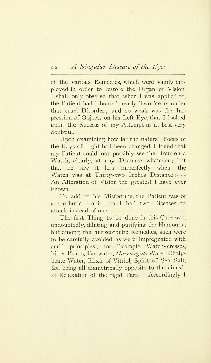 of the various Remedies, which were vainly em- ployed in order to restore the Organ of Vision. I shall only observe that, when I was applied to, the Patient had laboured nearly Two Years under that cruel Disorder; and so weak was the Im- pression of Objects on his Left Eye, that I looked upon the Success of my Attempt as at best very doubtful. Upon examining how far the natural Focus of the Rays of Light had been changed, I found that my Patient could not possibly see the Hour on a Watch, clearly, at any Distance whatever; but that he saw it less imperfectly when the Watch was at Thirty-two Inches Distance: An Alteration of Vision the greatest I have ever known. To add to his Misfortune, the Patient was of a scorbutic Habit; so I had two Diseases to attack instead of one. The first Thing to be done in this Case was, undoubtedly, diluting and purifying the Humours ; but among the antiscorbutic Remedies, such were to be carefully avoided as were impregnated with acrid principles ; for Example, Water - cresses, bitter Plants, Tar-water, Harrowgate Water, Chaly- beate Water, Elixir of Vitriol, Spirit of Sea Salt, &c. being all diametrically opposite to the aimed- at Relaxation of the rigid Parts. Accordingly I