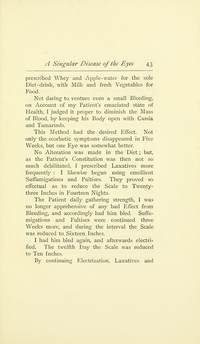 prescribed Whey and Apple-water for the sole Diet-drink, with Milk and fresh Vegetables for Food. Not daring to venture even a small Bleeding, on Account of my Patient's emaciated state of Health, I judged it proper to diminish the Mass of Blood, by keeping his Body open with Cassia and Tamarinds. This Method had the desired Effect. Not only the scorbutic symptoms disappeared in Five Weeks, but one Eye was somewhat better. No Alteration was made in the Diet; but, as the Patient's Constitution was then not so much debilitated, I prescribed Laxatives more frequently : I likewise begun using emollient Suffumigations and Pultises. They proved so effectual as to reduce the Scale to Twenty- three Inches in Fourteen Nights. The Patient daily gathering strength, I was no longer apprehensive of any bad Effect from Bleeding, and accordingly had him bled. Suffu- migations and Pultises were continued three Weeks more, and during the interval the Scale was reduced to Sixteen Inches. I had him bled again, and afterwards electri- fied. The twelfth Day the Scale was reduced to Ten Inches. By continuing Electrization, Laxatives and