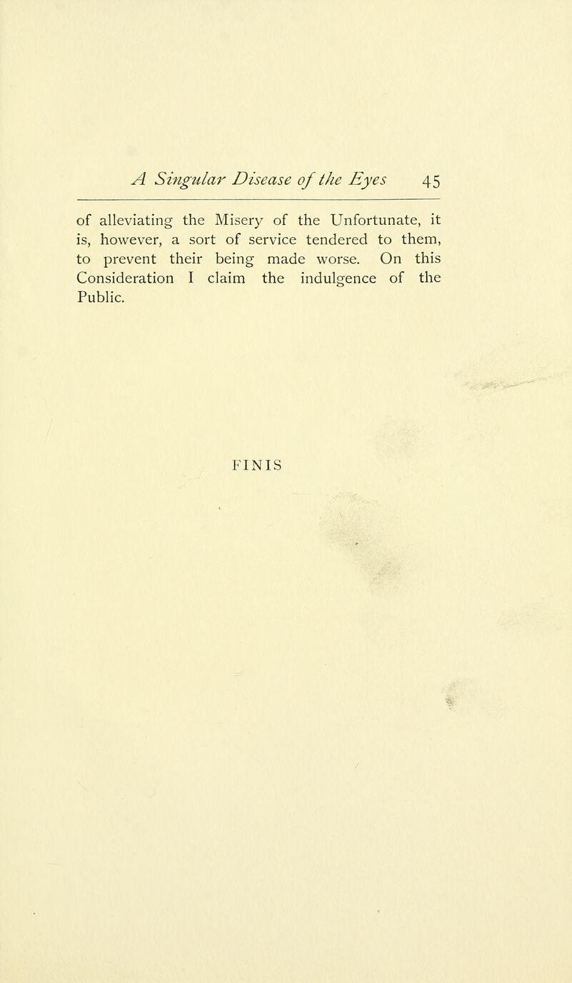 of alleviating the Misery of the Unfortunate, it is, however, a sort of service tendered to them, to prevent their being made worse. On this Consideration I claim the indulgence of the Public. FINIS