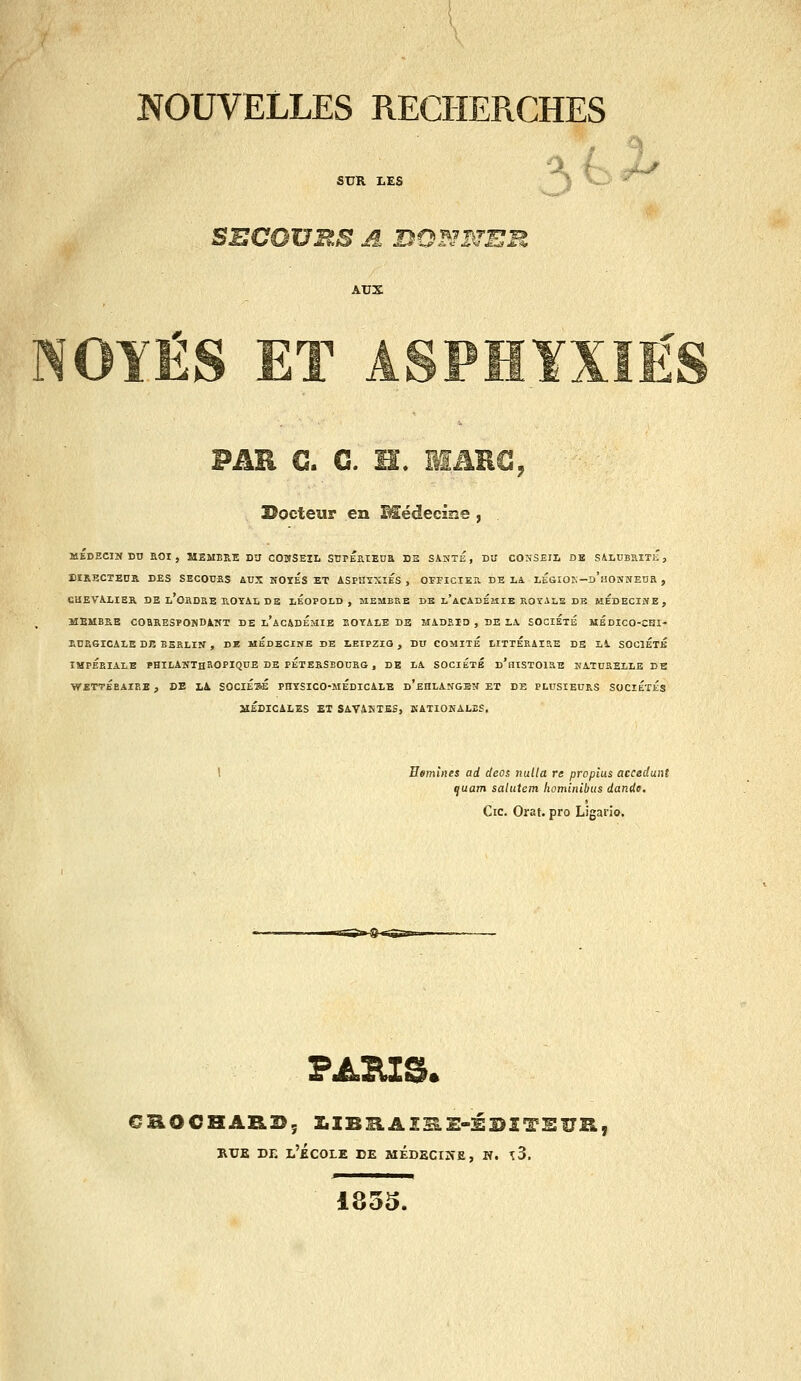 SUR LES ') J^ SECOURS A BO^JRTER AUX PAR G. G. H. iîAHC, î^octeur en Médecssîe , MEDECIN Dn EOI, MEMBRE DU COUSEIL SUPÉPLlEnS D2 SASTÉ , DU COSSEII, DE SiLUBXîTiî, EIRECTEDR DES SECOUES AUX NOTES ET ASPHYXIES, OFEICIEa. DELA LEGIOK-D'uONÎfEna , CHEVALIER DE L'ORDaE B.OTAL DE lÉOPOLD , MEMBRE DB l'aCADÉzîIE ROTAiS DE MEDECINE, MEMBRE COaRESPONDiIfT DE l'ac&DÉMIE SOYALE DE MADRID , DE LA SOCIÉTÉ MEDICO-CHI- RURGICALE DE BERLIN , DK MÉdECIKB DE LEIPZIG , DU COMITE LITTÉRAIRE DE Li. SOCIETE IMPERIALE PHILANTHROPIQUE DE PETERSEODRG , DE LA SOCIÉTÉ d'hiSTOIRE NATURELLE DE WETTÉEAIEE , CE L^ SOClÉsÉ PHYSICO-MEDICALE d'eHLANGEN ET DE PLUSIEURS SOCIÉTÉS JlÉDICiLES ET SAVMsTES, KATIONALBS. Hemlnes ad deos nulla re propius accédant quam salutem hominibiis dande. Cic. Orat. pro Ligario. ss>^ »UB DE l'École de médecine, n. \3. 1835.