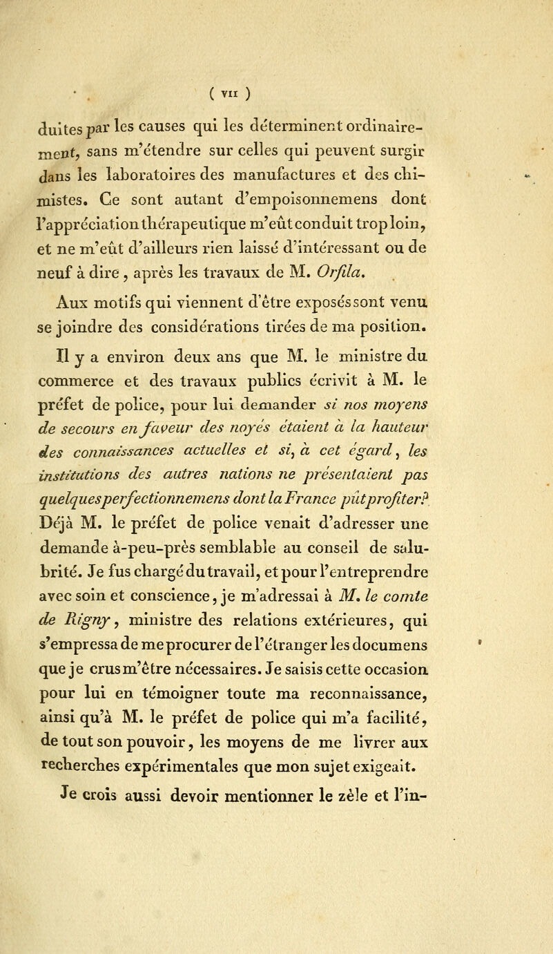 dultes par les causes qui les déterminent ordinaire- mentj sans m'étendre sur celles qui peuvent surgir dans les laboratoires des manufactures et des clii- mistes. Ce sont autant d'empoisonnemens dont Tappréciation thérapeutique m'eût conduit troploin, et ne m'eût d'ailleurs rien laissé d'intéressant ou de neuf à dire , après les travaux de M. Orfila, Aux motifs qui viennent d'être exposés sont venu se joindre des considérations tirées de ma position. Il y a environ deux ans que M. le ministre du commerce et des travaux publics écrivit à M. le préfet de police, pour lui demander si nos moyens de secours enfcweur des noyés étaient a la hauteur des connaissances actuelles et si^ à cet égard, les institutions des autres nations ne présentaient pas quelquesperfectionnemens dont la France pûtprqfiter? Déjà M. le préfet de police venait d'adresser une demande à-peu-près semblable au conseil de salu- brité. Je fus chargé du travail, et pour l'entreprendre avec soin et conscience, je m'adressai à M, le comte de Rigny y ministre des relations extérieures, qui s'empressa de me procurer de l'étranger les documens que je crusm'être nécessaires. Je saisis cette occasion, pour lui en témoigner toute ma reconnaissance, ainsi qu'à M. le préfet de police qui m'a facilité, de tout son pouvoir, les moyens de me livrer aux recherches expérimentales que mon sujet exigeait. Je crois aussi devoir mentionner le zèle et l'in-