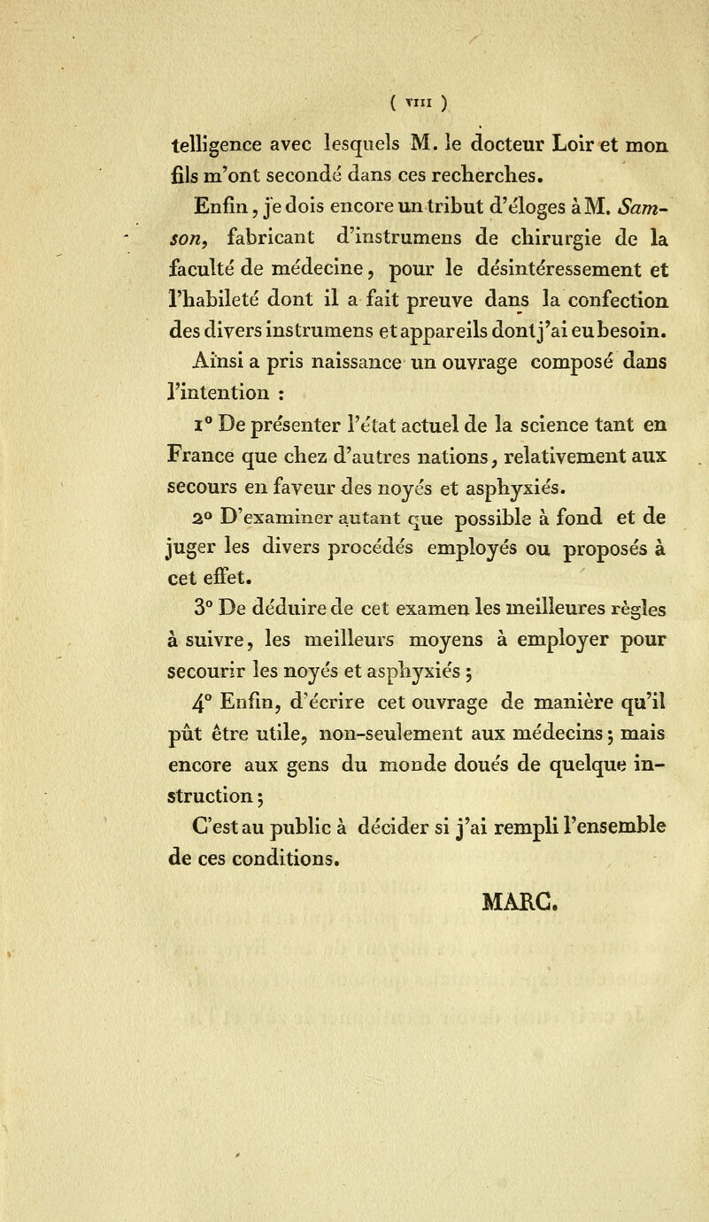 ( ^III ) telligence avec lesquels M. le docteur Loir et mon fils m'ont secondé dans ces recherches. Enfin, je dois encore un tribut d'éloges à M. Sam- son, fabricant d'instrumens de chirurgie de la faculté de médecine, pour le désintéressement et l'habileté dont il a fait preuve dans la confection des divers instrumens et appareils dont j'ai eubesoin. Ainsi a pris naissance un ouvrage composé dans l'intention : 1° De présenter l'état actuel de la science tant en France que chez d'autres nations, relativement aux secours en faveur des noyés et asphyxiés. 2 D'examiner autant que possible à fond et de juger les divers procédés employés ou proposés à cet effet. 3° De déduire de cet examen les meilleures règles à suivre, les meilleurs moyens à employer pour secourir les noyés et asphyxiés 5 4° Enfin, d'écrire cet ouvrage de manière qu'il pût être utile, non-seulement aux médecins ; mais encore aux gens du monde doués de quelque in- struction; C'est au public à décider si j'ai rempli l'ensemble de ces conditions. MARC.