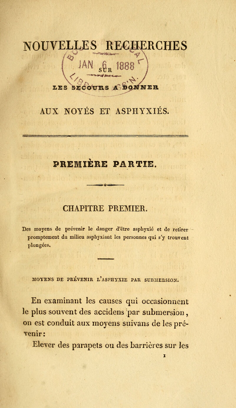 AUX NOYÉS ET ASPHYXIES. PREMIERE PARTIE. CHAPITRE PREMIER. Des moyens de prévenir le danger d'être aspbyxlé et de retirer promptement du milieu asphyxiant les personnes qui s'y trouvent plongées. MOYENS DE PREVENIR L ASPHYXIE PAR SUBMERSION. En examinant les causes qui occasionnent le plus souvent des accidens ;par submersion, on est conduit aux moyens suivans de les pré- venir : Elever des parapets ou des barrières sur les