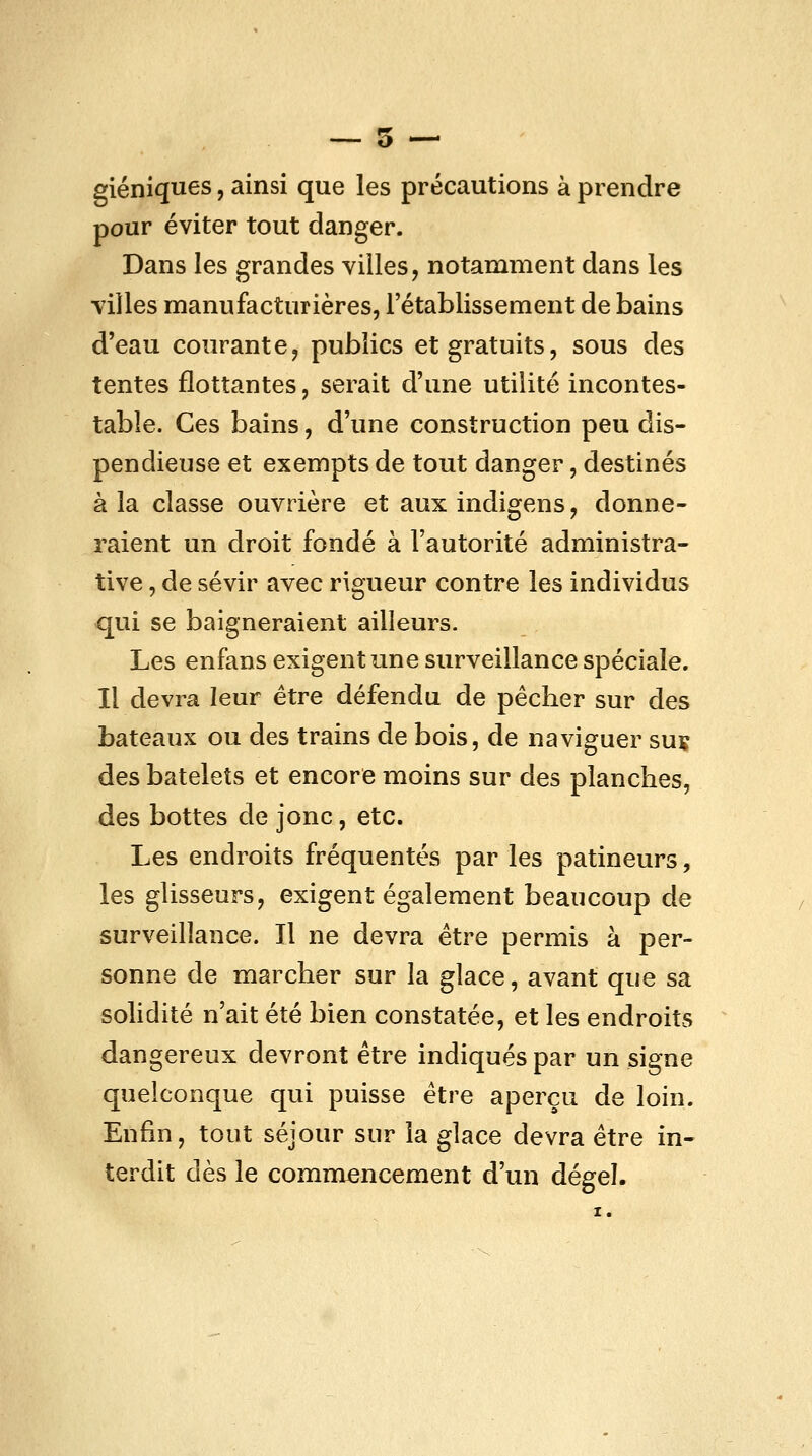 — 5 — giéniques, ainsi que les précautions à prendre pour éviter tout danger. Dans les grandes villes, notamment dans les villes manufacturières, l'établissement de bains d'eau courante, publics et gratuits, sous des tentes flottantes, serait d'une utilité incontes- table. Ces bains, d'une construction peu dis- pendieuse et exempts de tout danger, destinés à la classe ouvrière et aux indigens, donne- raient un droit fondé à l'autorité administra- tive , de sévir avec rigueur contre les individus qui se baigneraient ailleurs. Les enfans exigent une surveillance spéciale. Il devra leur être défendu de pêcher sur des bateaux ou des trains de bois, de naviguer suç des batelets et encore moins sur des planches, des bottes de jonc, etc. Les endroits fréquentés par les patineurs, les glisseurs, exigent également beaucoup de surveillance. Il ne devra être permis à per- sonne de marcher sur la glace, avant que sa solidité n'ait été bien constatée, et les endroits dangereux devront être indiqués par un signe quelconque qui puisse être aperçu de loin. Enfin, tout séjour sur la glace devra être in- terdit dès le commencement d'un dégel. X.