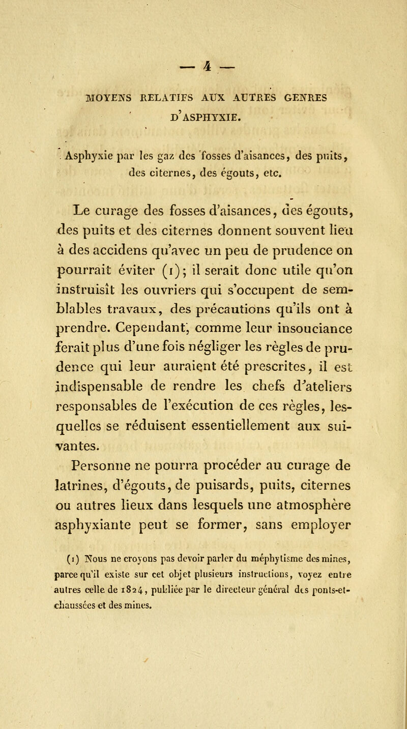 moyens relatifs aux autres genres d'asphyxie. . Asphyxie par les gaz des fosses d'aisances, des puits, des citernes, des égouts, etc. Le curage des fosses d'aisances, des égouts, des puits et des citernes donnent souvent lieu à des accidens qu'avec un peu de prudence on pourrait éviter (i); il serait donc utile qu'on instruisît les ouvriers qui s'occupent de sem- blables travaux, des précautions qu'ils ont à prendre. Cependant, comme leur insouciance ferait plus d'une fois négliger les règles de pru- dence qui leur auraient été prescrites, il est indispensable de rendre les chefs d''ateliers responsables de l'exécution de ces règles, les- quelles se réduisent essentiellement aux sui- vantes. Personne ne pourra procéder au curage de latrines, d'égouts,de puisards, puits, citernes ou autres lieux dans lesquels une atmosphère asphyxiante peut se former, sans employer (i) Nous ne croyons pas devoir parler du méphylisme des mines, parce qu'il existe sur cet objet plusieurs instructions, voyez entre autres celle de 1824, pultliée par le directeur général dts ponls-et- chaussées et des mines.