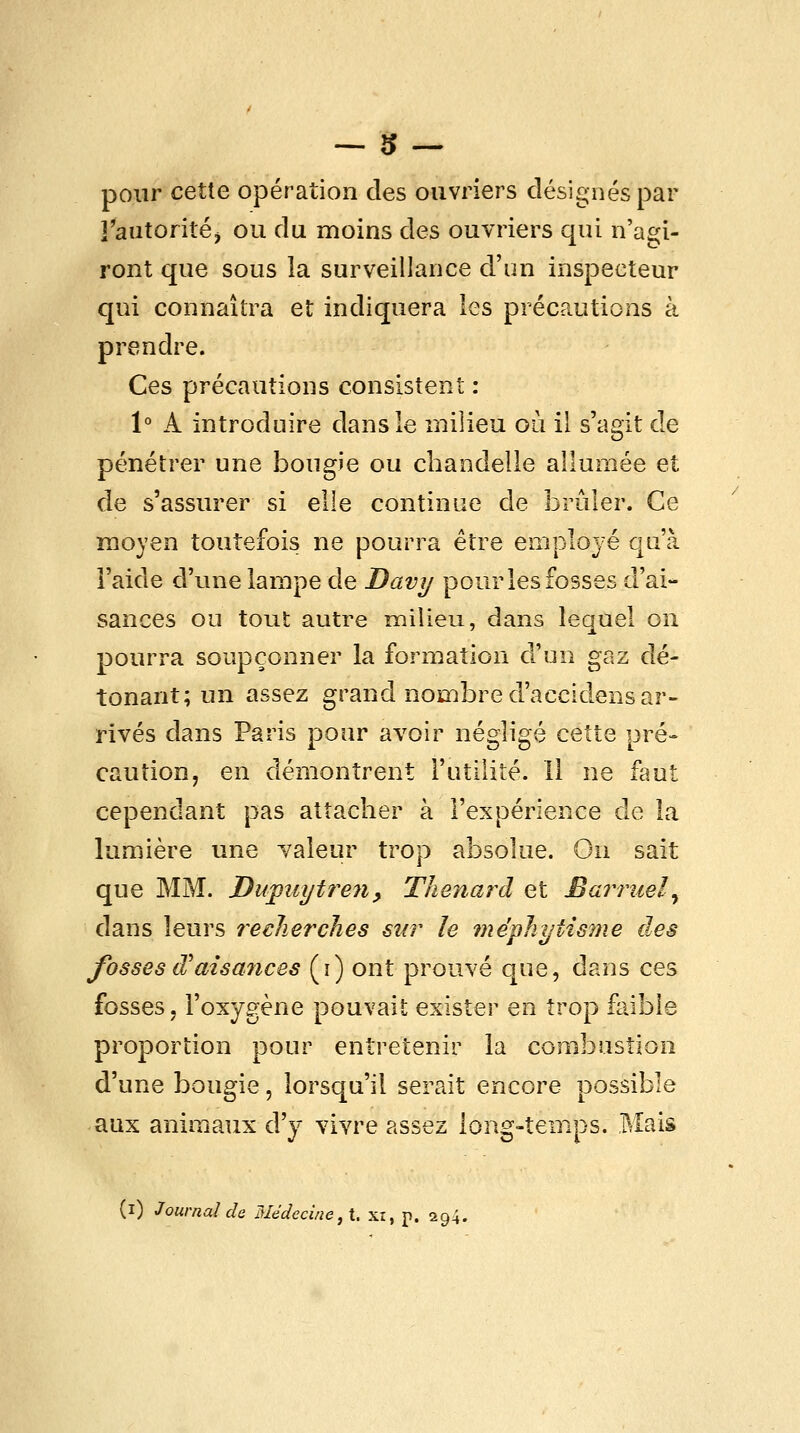 pour cette opération des ouvriers désignés par ]*aatoritéj ou du moins des ouvriers qui n'as^i- ront que sous la surveillance d'un inspecteur qui connaîtra et indiquera les précautions à prendre. Ces précautions consistent : 1° A introduire dans le milieu où il s'agit de pénétrer une bougie ou chandelle allumée et de s'assurer si elle continue de brûler. Ce moyen toutefois ne pourra être employé qu'à l'aide d'une lampe de Davy pour les fosses d'ai- sances ou tout autre milieu, dans lequel on pourra soupçonner la formation d'un gaz dé- tonant; un assez grand nombre d'accidens ar- rivés dans Paris pour avoir négligé cette pré- caution, en démontrent l'utilité. Il ne faut cependant pas attacher à l'expérience de la lumière une Yaleur trop absolue. On sait que MM. J)upiiytre7i^ Thenard et Barniel^ dans leurs î^ecJierches sur le méphytisme des fosses d'aisances (i) ont prouvé que, dans ces fosses, l'oxygène pouvait exister en trop faible proportion pour entretenir la combustion d'une bougie, lorsqu'il serait encore possible aux animaux d'y vivre assez long-temps. Mais (i) Journal de Médecine, \. xi, p. 294.