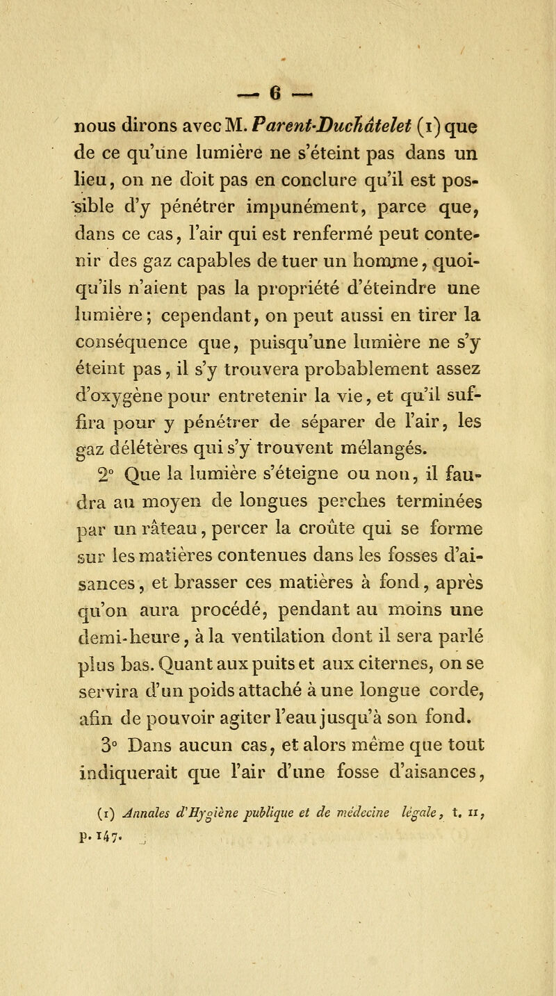 nous dirons avec M. Parenf-DucHâfelet (i) que de ce qu'une lumière ne s'éteint pas dans un lieu, on ne doit pas en conclure qu'il est pos- sible d'y pénétrer impunément, parce que, dans ce cas, l'air qui est renfermé peut conte- nir des gaz capables de tuer un liomcme, quoi- qu'ils n'aient pas la propriété d'éteindre une lumière; cependant, on peut aussi en tirer la conséquence que, puisqu'une lumière ne s'y éteint pas, il s'y trouvera probablement assez d'oxygène pour entretenir la vie, et qu'il suf- fira pour y pénétrer de séparer de l'air, les gaz délétères qui s'y trouvent mélangés. 2° Que la lumière s'éteigne ou nou, il fau- dra au moyen de longues perches terminées par un râteau, percer la croûte qui se forme sur les matières contenues dans les fosses d'ai- sances , et brasser ces matières à fond, après cju'on aura procédé, pendant au moins une demi-heure, à la ventilation dont il sera parlé plus bas. Quant aux puits et aux citernes, on se servira d'un poids attaché aune longue corde, afin de pouvoir agiter l'eau jusqu'à son fond. 3° Dans aucun cas, et alors même que tout indiquerait que l'air d'une fosse d'aisances, (i) Annales dHjgieue publique et de médecine légale, t. ii; p. 147. j