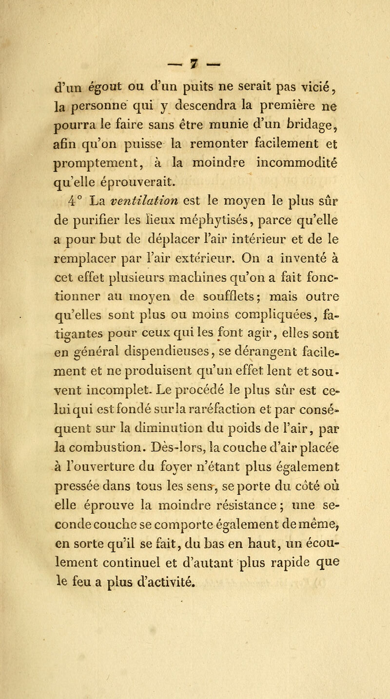 d'un égout ou d'un puits ne serait pas vicié, la personne qui y descendra la première ne pourra le faire sans être munie d'un bridage, afin qu'on puisse la remonter facilement et promptement, à la moindre incommodité qu'elle éprouverait. 4° La ventilation est le moyen le plus sûr de purifier les lieux méphytisés, parce qu'elle a pour but de déplacer l'air intérieur et de le remplacer par l'air extérieur. On a inventé à cet effet plusieurs machines qu'on a fait fonc- tionner au moyen de soufflets; mais outre qu'elles sont plus ou moins compliquées, fa- tigantes pour ceux qui les font agir, elles sont en général dispendieuses, se dérangent facile- ment et ne produisent qu'un effet lent et sou- vent incomplet. Le procédé le plus sûr est ce- lui qui est fondé sur la raréfaction et par consé* quent sur la diminution du poids de l'air, par la combustion. Dès-lors, la couche d'air placée à l'ouverture du foyer n'étant plus également pressée dans tous les sens, se porte du coté où elle éprouve la moindre résistance ; une se- conde couche se comporte également de même^ en sorte qu'il se fait, du bas en haut, un écou- lement continuel et d'autant plus rapide que le feu a plus d'activité.