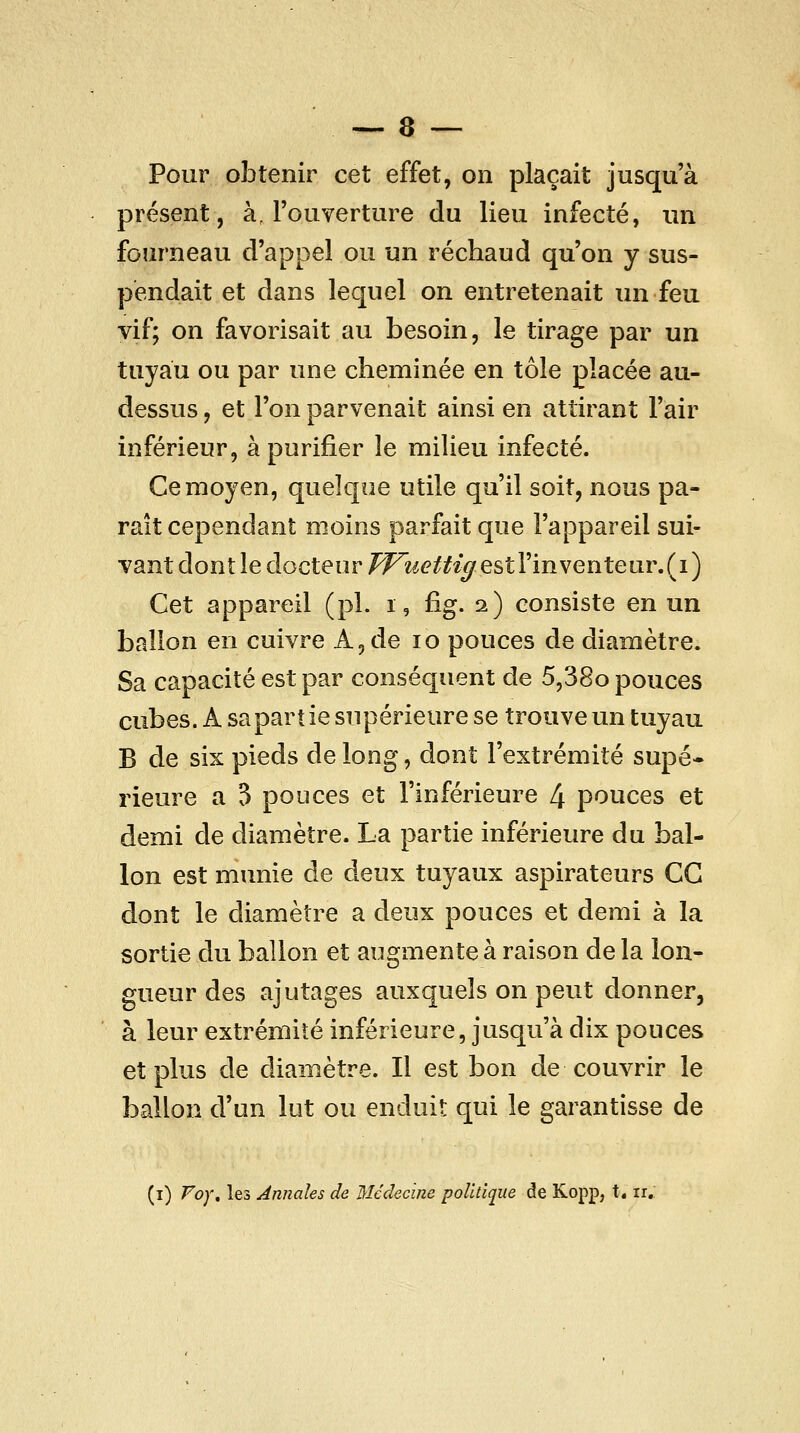 Pour obtenir cet effet, on plaçait jusqu'à présent, à, l'ouverture du lieu infecté, un fourneau d'appel ou un réchaud qu'on y sus- pendait et dans lequel on entretenait un feu vif; on favorisait au besoin, le tirage par un tuyau ou par une cheminée en tôle placée au- dessus , et l'on parvenait ainsi en attirant l'air inférieur, à purifier le milieu infecté. Ce moyen, quelque utile qu'il soit, nous pa- raît cependant moins parfait que l'appareil sui- vant dont le docteur PFuettt^ estVinventeiiwU) Cet appareil (pi. i, fig. 2) consiste en un ballon en cuivre A, de 10 pouces de diamètre. Sa capacité est par conséquent de 5,38o pouces cubes. A sa partie supérieure se trouve un tuyau B de six pieds de long, dont l'extrémité supé* rieure a 3 pouces et l'inférieure 4 pouces et demi de diamètre. La partie inférieure du bal- lon est munie de deux tuyaux aspirateurs CG dont le diamètre a deux pouces et demi à la sortie du ballon et augmente à raison de la lon- gueur des ajutages auxquels on peut donner, à leur extrémité inférieure, jusqu'à dix pouces et plus de diamètre. Il est bon de couvrir le ballon d'un lut ou enduit qui le garantisse de (i) Foy, les Annales de Médecine politique de Kopp, t. ir.