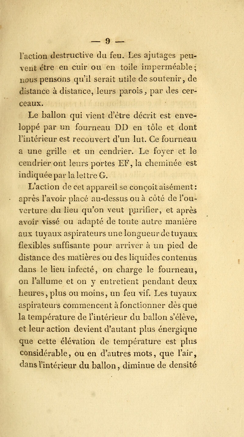 Faction destructive du feu. Les ajutages peu- vent être en cuir ou en toile imperméable ; nous pensons qu'il serait utile de soutenir, de distance à distance, leurs parois, par des cer- ceaux. Le ballon qui vient d'être décrit est enve- loppé par un fourneau DD en tôle et dont l'intérieur est recouvert d'un lut. Ce fourneau a une grille et un cendrier. Le foyer et le cendrier ont leurs portes EF, la cheminée est indiquée par la lettre G. L'action de cet appareil se conçoit aisément: après l'avoir placé au-dessus ou à coté de l'ou- verture du lieu qu'on veut pjirifier, et après avoir vissé ou adapté de toute autre manière aux tuyaux aspirateurs une longueur de tuyaux flexibles suffisante pour arriver à un pied de distance des matières ou des liquides contenus dans le lieu infecté, on charge le fourneau, on l'allume et on y entretient pendant deux heures, plus ou moins, un feu vif. Les tuyaux aspirateurs commencent à fonctionner dès que la température de l'intérieur du ballon s'élève, et leur action devient d'autant plus énergique que cette élévation de température est plus considérable, ou en d'autres mots, que l'air, dans l'intérieur du ballon, diminue de densité