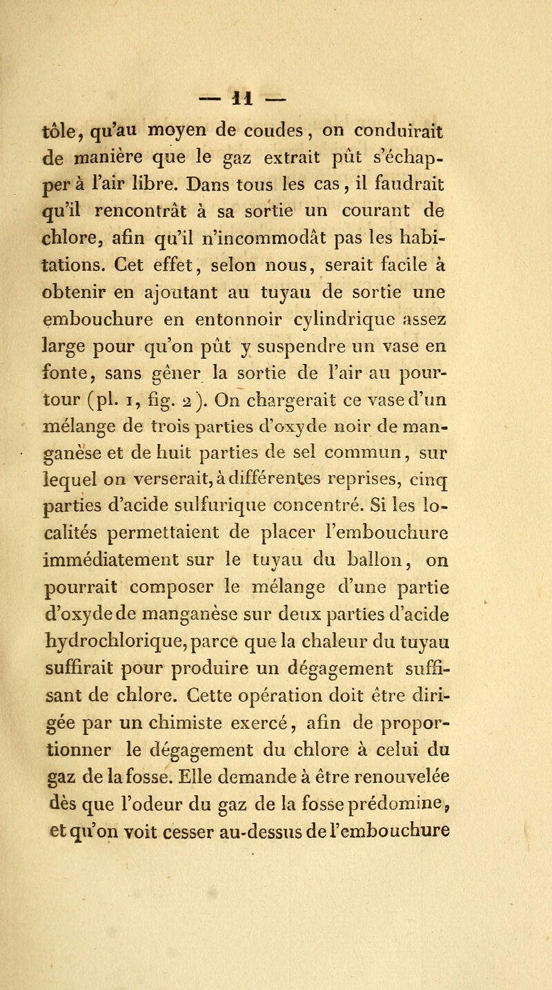 tôle, qu'au moyen de coudes, on conduirait de manière que le gaz extrait pût s'échap- per à l'air libre. Dans tous les cas, il faudrait qu'il rencontrât à sa sortie un courant de chlore, afin qu'il n'incommodât pas les habi- tations. Cet effet, selon nous, serait facile à obtenir en ajoutant au tuyau de sortie une embouchure en entonnoir cylindrique assez large pour qu'on pût y suspendre un vase en fonte, sans gêner la sortie de l'air au pour- tour (pi. I, fig. 2). On chargerait ce vase d'un mélange de trois parties d'oxyde noir de man- ganèse et de huit parties de sel commun, sur lequel on verserait, à différentes reprises, cinq parties d'acide sulfurique concentré. Si les lo- calités permettaient de placer l'embouchure immédiatement sur le tuvau du ballon, on pourrait composer le mélange d'une partie d'oxyde de manganèse sur deux parties d'acide hydrochlorique, parce que la chaleur du tuyau suffirait pour produire un dégagement suffi- sant de chlore. Cette opération doit être diri- gée par un chimiste exercé, afin de propor- tionner le dégagement du chlore à celui du gaz de la fosse. Elle demande à être renouvelée dès que l'odeur du gaz de la fosse prédomine, et qu'on voit cesser au-dessus de l'embouchure