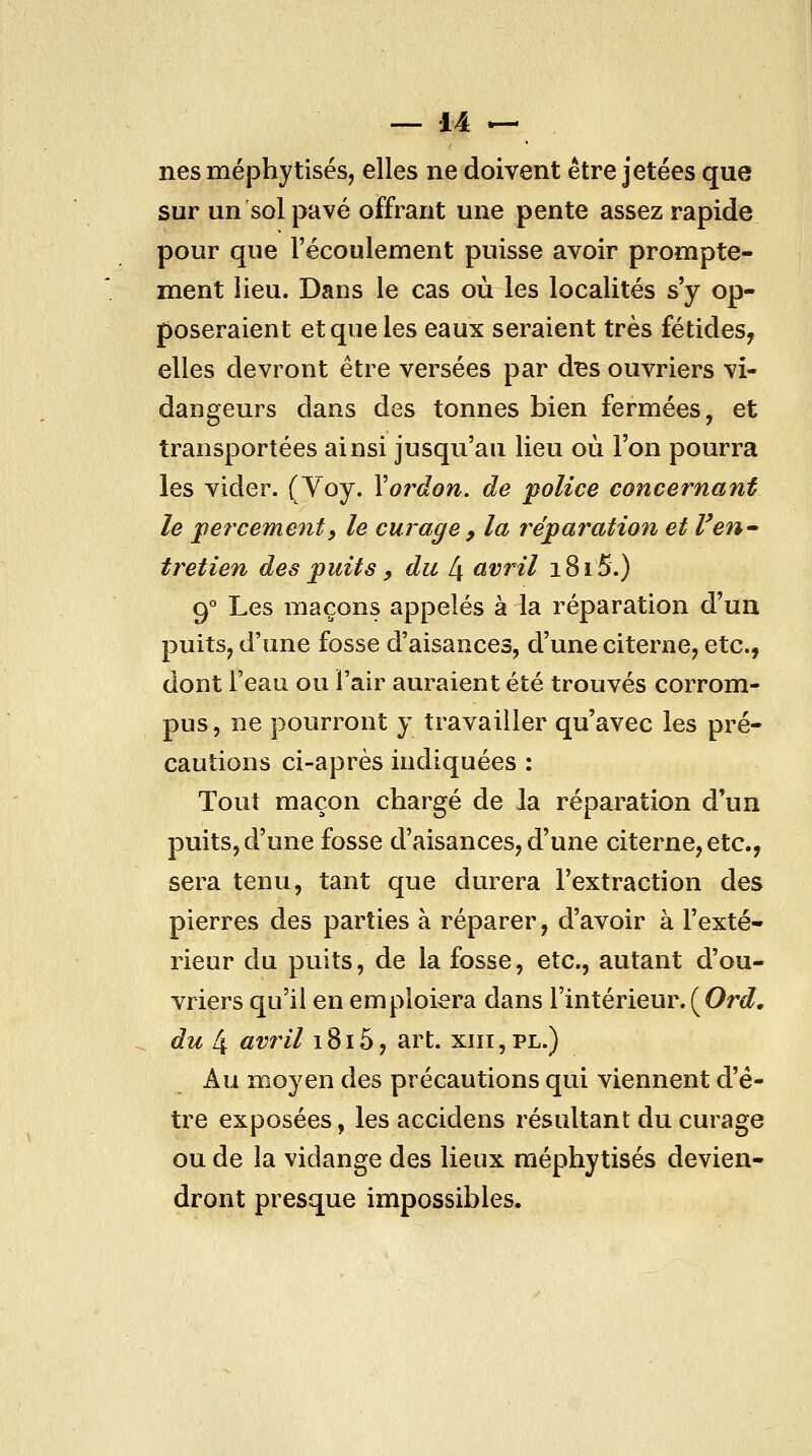 nés méphytisés, elles ne doivent être jetées que sur un sol pavé offrant une pente assez rapide pour que l'écoulement puisse avoir prompte- ment lieu. Dans le cas où les localités s'y op- poseraient et que les eaux seraient très fétides^ elles devront être versées par d^s ouvriers vi- dangeurs dans des tonnes bien fermées, et transportées ainsi jusqu'au lieu où l'on pourra les vider. (Yoy. Yoî^don. de police concernant le percemejity le curage, la réparation et Ven^ tretien des puits, du 4 avril 1815.) 9° Les maçons appelés à la réparation d'un puits^ d'une fosse d'aisances, d'une citerne, etc., dont l'eau ou l'air auraient été trouvés corrom- pus, ne pourront y travailler qu'avec les pré- cautions ci-après indiquées : Tout maçon chargé de la réparation d'un puits, d'une fosse d'aisances, d'une citerne, etc., sera tenu, tant que durera l'extraction des pierres des parties à réparer, d'avoir à l'exté- rieur du puits, de la fosse, etc., autant d'ou- vriers qu'il en emploiera dans l'intérieur. ( Orc?, du 4 avril 1815, art. xiii, pl.) Au moyen des précautions qui viennent d'ê- tre exposées, les accidens résultant du curage ou de la vidange des lieux méphytisés devien- dront presque impossibles.