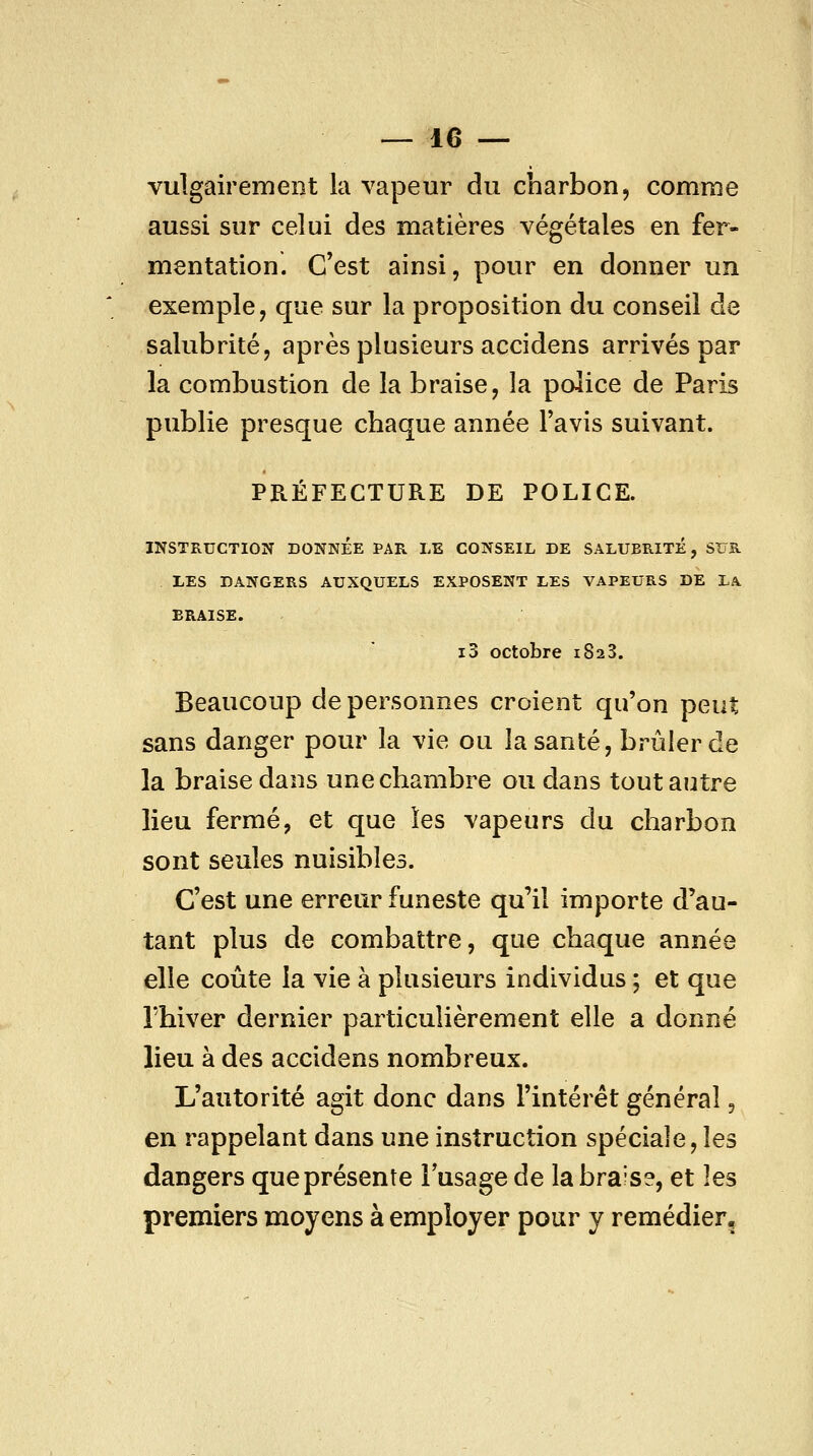 vulgairement la vapeur du charbon, comme aussi sur celui des matières végétales en fer- mentation. C'est ainsi, pour en donner un exemple, que sur la proposition du conseil de salubrité, après plusieurs accidens arrivés par la combustion de la braise, la police de Paris publie presque chaque année l'avis suivant. PRÉFECTURE DE POLICE. INSTRUCTION DONNÉE PAR LE CONSEIL DE SALUBRITÉ, SUR LES DANGERS AUXQUELS EXPOSENT LES VAPEURS DE LA BRAISE. i3 octobre 1823. Beaucoup de personnes croient qu'on peut sans danger pour la vie ou la santé, brûler de la braise dans une chambre ou dans tout autre lieu fermé, et que les vapeurs du charbon sont seules nuisibles. C'est une erreur funeste qu'il importe d'au- tant plus de combattre, que chaque année elle coûte la vie à plusieurs individus ; et que rhiver dernier particulièrement elle a donné lieu à des accidens nombreux. L'autorité agit donc dans l'intérêt général, en rappelant dans une instruction spéciale, les dangers que présente l'usage de la brais?, et les premiers moyens à employer pour y remédier.