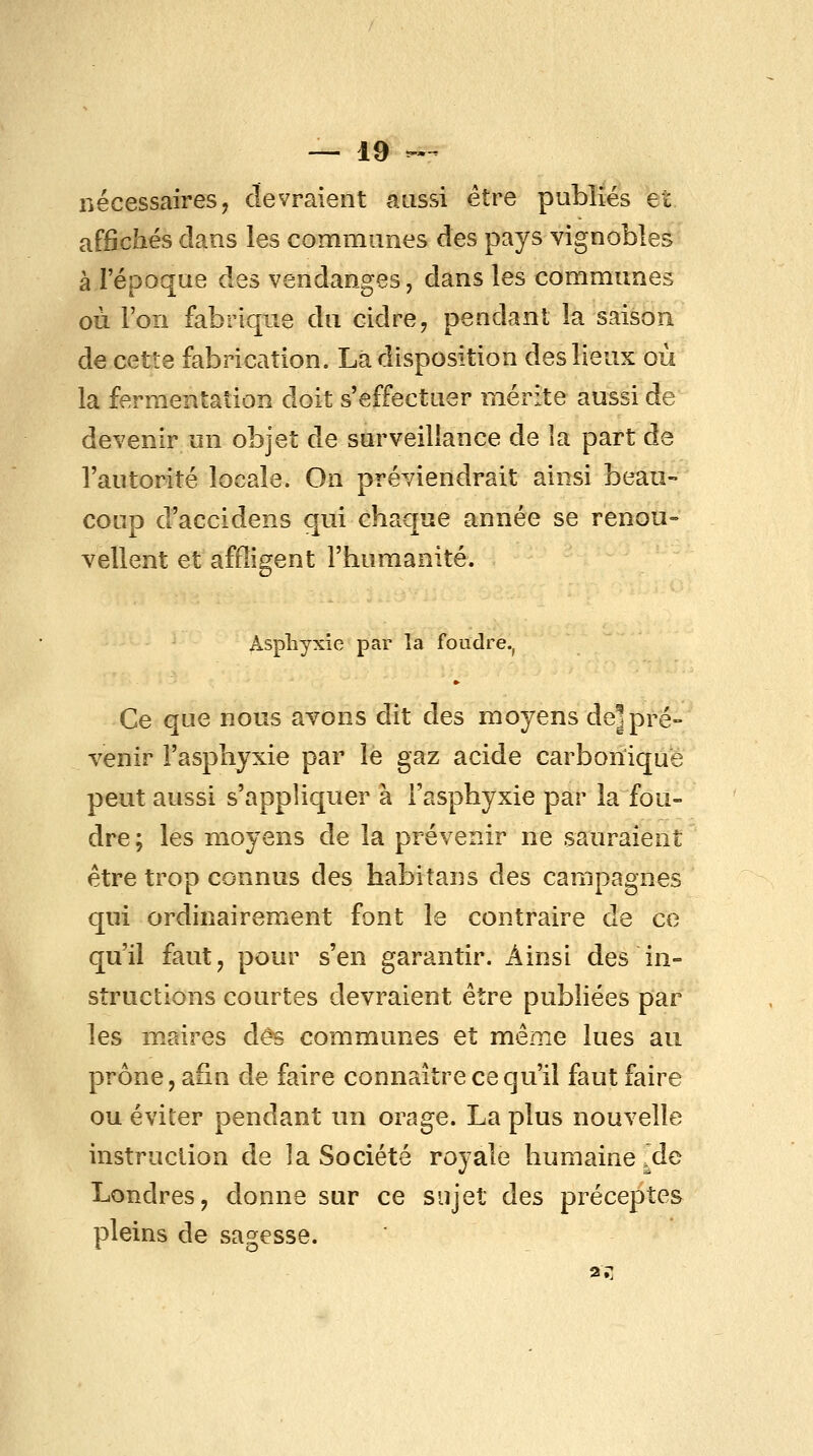 nécessaires, devraient aussi être publiés et. affichés clans les communes des pays vignoble^ à l'époque des vendanges, dans les communes où l'on fabrique du cidre, pendant la saison de cette fabrication. Là disposition des lieux où la fermentation doit s'effectuer mérite aussi de devenir un objet de surveillance de îa part de l'autorité locale. On préviendrait ainsi beau- coup d'accidens qui chaque année se renou- vellent et affligent l'humanité. Asphyxie par la foudre.^ Ce que nous avons dit des moyens de] pré- venir l'asphyxie par le gaz acide carbonique peut aussi s'appliquer à l'asphyxie par la fou- dre ; les moyens de la prévenir ne sauraient être trop connus des habitans des campagnes qui ordinairement font le contraire de ce qu'il faut, pour s'en garantir. Ainsi des in- structions courtes devraient être pubhées par les maires dès communes et même lues au prône, afin de faire connaître ce qu'il faut faire ou éviter pendant un orage. La plus nouvelle instruction de la Société royale humaine ^de Londres, donne sur ce sujet des préceptes pleins de sagesse.