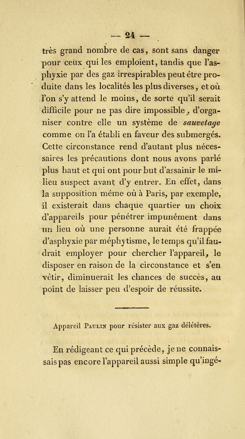 très grand nombre de cas, sont sans danger pour ceux qui les emploient, tandis que l'as- phyxie par des gaz irrespirables peut être pro- duite dans les localités les plus diverses, et où l'on s'y attend le moins, de sorte qu'il serait difficile pour ne pas dire impossible, d'orga- niser contre elle un système de sauvetage comme on l'a établi en faveur des submergés. Cette circonstance rend d'autant plus néces- saires les précautions dont nous avons parlé plus haut et qui ont pour but d'assainir le mi- lieu suspect avant d'y entrer. En effet, dans la supposition même où à Paris, par exemple, il existerait dans chaque quartier un choix d'appareils pour pénétrer impunément dans un lieu où une personne aurait été frappée d'asphyxie par méphytisme, le temps qu'il fau- drait employer pour chercher l'appareil, le disposer en raison de la circonstance et s'en vêtir, diminuerait les chances de succès, au point de laisser peu d'espoir de réussite. Appareil Paulin pour résister aux gaz délétères. En rédigeant ce qui précède, je ne connais- sais pas encore l'appareil aussi simple qu'ingé-