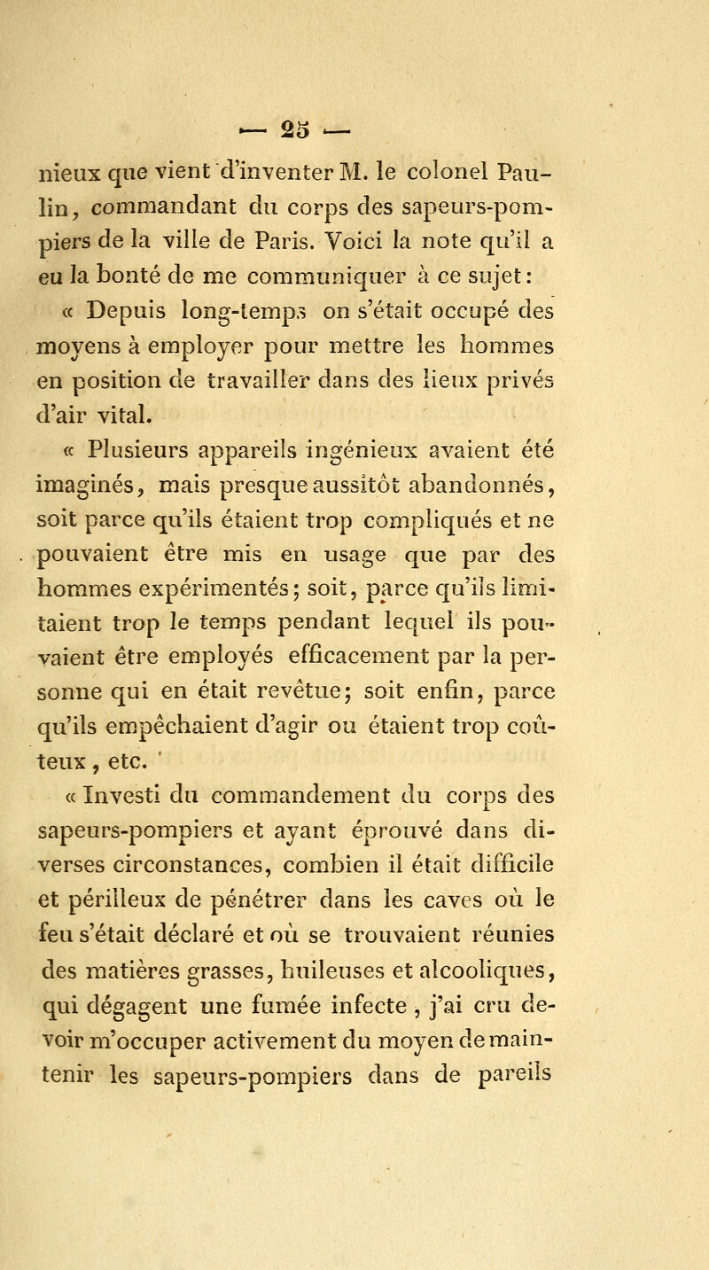 nieux que vient d'inventer M. le colonel Pau- lin^ commandant du corps des sapeurs-pom- piers de la ville de Paris. Voici la note qu'il a eu la bonté de me communiquer à ce sujet: (c Depuis long-temp.s on s'était occupé des moyens à employer pour mettre les hommes en position de travailler dans des lieux privés d'air vital. (c Plusieurs appareils ingénieux avaient été imaginés, mais presque aussitôt abandonnés, soit parce qu'ils étaient trop compliqués et ne pouvaient être nriis en usage que par des hommes expérimentés; soit, parce qu'ils limi- taient trop le temps pendant lequel ils pou- vaient être employés efficacement par la per- sonne qui en était revêtue; soit enfin, parce qu'ils empêchaient d'agir ou étaient trop coû- teux , etc. ' « Investi du commandement du corps des sapeurs-pompiers et ayant éprouvé dans di- verses circonstances, combien il était difficile et périlleux de pénétrer dans les caves où le feu s'était déclaré et où se trouvaient réunies des matières grasses, huileuses et alcooliques, qui dégagent une fumée infecte , j'ai cru de- voir m'occuper activement du moyen de main- tenir les sapeurs-pompiers dans de pareils