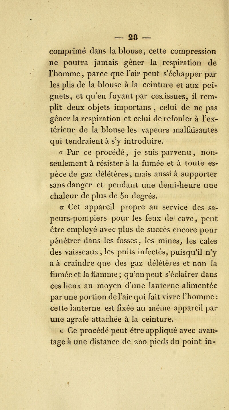 comprimé dans la blouse, cette compression ne pourra jamais gêner la respiration de l'homme, parce que l'air peut s'échapper par les plis de la blouse à la ceinture et aux poi- gnets, et qu'en fuyant par ces^issues, il rem- plit deux objets importans , celui de ne pas gêner la respiration et celui de refouler à l'ex- térieur de la blouse les vapeurs malfaisantes qui tendraient à s'y introduire. ce Par ce procédé^ je suis parvenu, non- seulement à résister à la fumée et à toute es- pèce de gaz délétères, mais aussi à supporter sans danger et pendant une demi-heure une chaleur de plus de 5o degrés. ce Cet appareil propre au service des sa- peurs-pompiers pour les feux de cave^ peut être employé avec plus de succès encore pour pénétrer dans les fosses, les mines, les cales des vaisseaux, les puits infectés, puisqu'il n'y a à craindre que des gaz délétères et non la fumée et la flamme ; qu'on peut s'éclairer dans ces lieux au moyen d'une lanterne alimentée par une portion de l'air qui fait vivre l'homme: cette lanterne est fixée au même appareil par une agrafe attachée à la ceinture. ce Ce procédé peut être appliqué avec avan- tage à une distance de 200 pieds du point in-