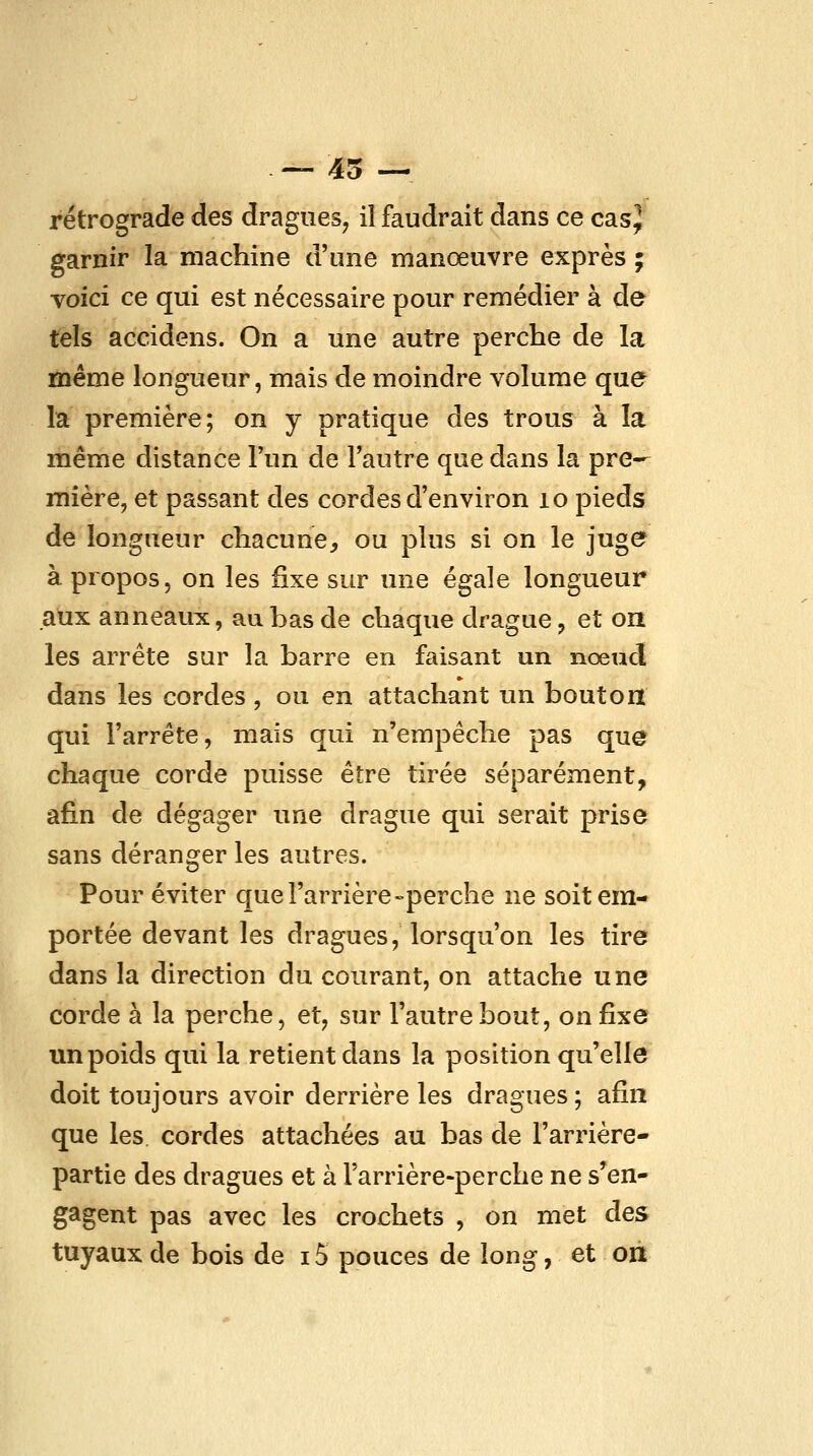 — 45 — rétrograde des dragues, il faudrait dans ce casj garnir la machine d'une manœuvre exprès ; voici ce qui est nécessaire pour remédier à de tels accidens. On a une autre perche de la même longueur, mais de moindre volume que la première; on y pratique des trous à la même distance Tun de Tautre que dans la pre- mière, et passant des cordes d'environ lo pieds de longueur chacune, ou plus si on le juge à propos, on les fixe sur une égale longueur aux anneaux, au bas de chaque drague, et on les arrête sur la barre en faisant un nœud dans les cordes, ou en attachant un bouton qui l'arrête, mais qui n'empêche pas que chaque corde puisse être tirée séparément, afin de dégager une drague qui serait prise sans déranger les autres. Pour éviter que l'arrière-perche ne soit em- portée devant les dragues, lorsqu'on les tire dans la direction du courant, on attache une corde à la perche, et, sur l'autre bout, on fixe un poids qui la retient dans la position qu'elle doit toujours avoir derrière les dragues ; afin que les cordes attachées au bas de l'arrière- partie des dragues et à Tarrière-perche ne s'en- gagent pas avec les crochets , on met des tuyaux de bois de i5 pouces de long, et on