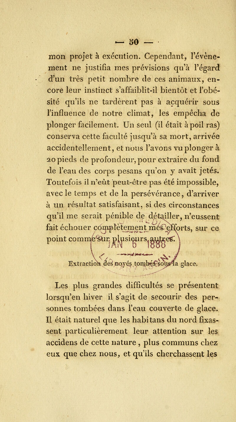 mon projet à exécution. Cependant^ l'événe- ment ne justifia mes prévisions qu'à l'égard d'un très petit nombre de ces animaux, en- core leur instinct s'affaiblit-il bientôt et l'obé- sité qu'ils ne tardèrent pas à acquérir sous l'influence de notre climat, les empêcha de plonger facilement. Un seul (il était à poil ras) conserva cette faculté jusqu'à sa mort, arrivée accidentellement, et nous l'avons vu plonger à 20 pieds de profondeur, pour extraire du fond de l'eau des corps pesans qu'on y avait jetés. Toutefois il n'eût peut-être pas été impossible, avec le temps et de la persévérance, d'arriver à un résultat satisfaisant, si des circonstances qu'il me serait pénible de dét^ller, n'eussent fait échouer conmlètement méCefibrts, sur ce point comme'^r. plusieiirs.autee^ Extraction de^ noyés torï\be^sotj;^a glace. Les plus grandes difficultés se présentent lorsqu'en hiver il s'agit de secourir des per- sonnes tombées dans l'eau couverte de glace. Il était naturel que les habitans du nord fixas- sent particulièrement leur attention sur les accidens de cette nature , plus communs chez eux que chez nous, et qu'ils cherchassent les