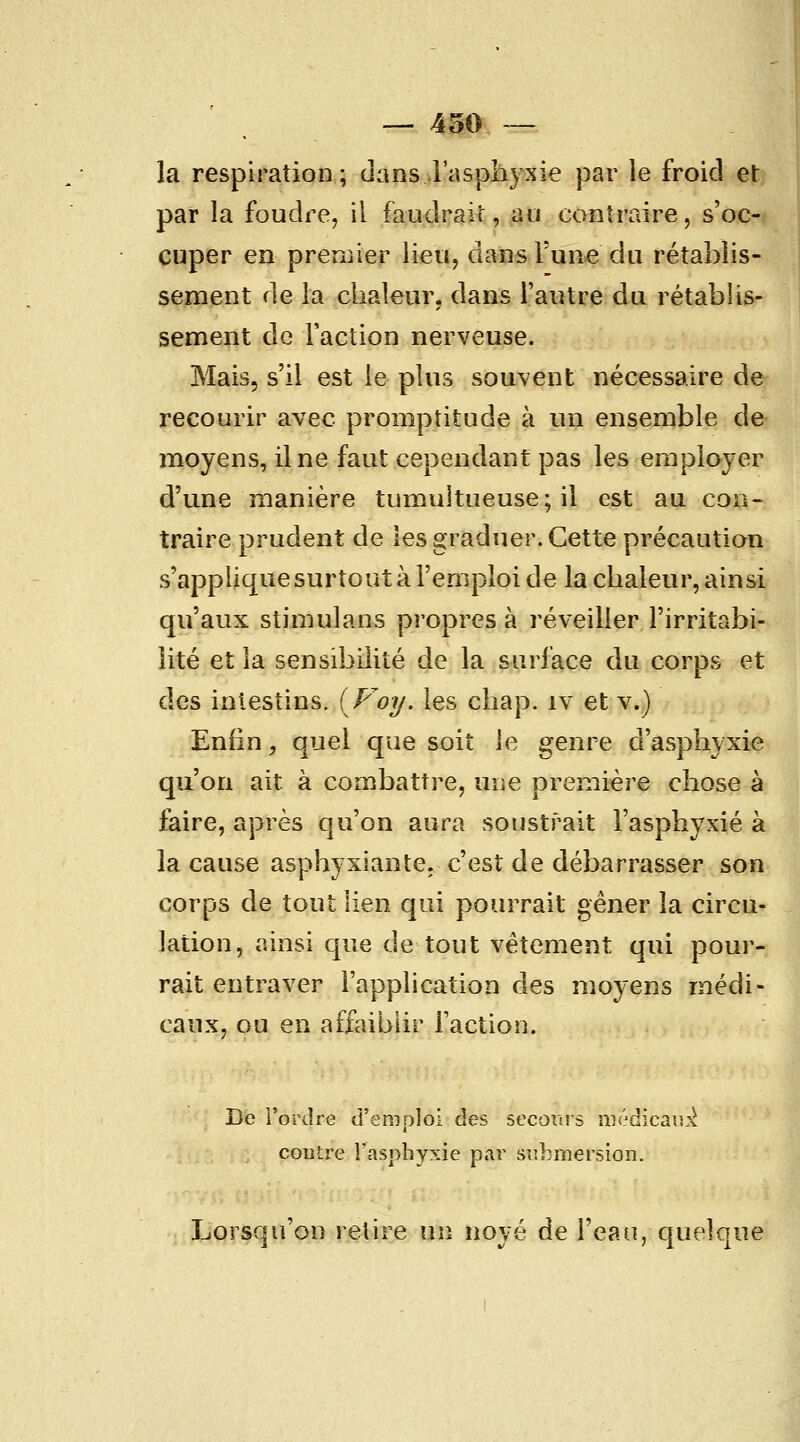 la respiration; dans l'asphyxie par ie froid et par la foudre, il faudrait, au contraire, s'oc- cuper en premier lieu, dans l'un>e du rétablis- sement de la chaleur, dans l'autre du rétablis- sement de Faction nerveuse. Mais, s'il est le plus souvent nécessaire de recourir avec promptitude à un ensemble de moyens, il ne faut cependant pas les employer d'une manière tumultueuse; il est au con- traire prudent de les graduer. Cette précaution s'applique surtout à l'emploi de la chaleur, ainsi qu'aux stimulans propres à réveiller l'irritabi- lité et la sensibilité de la surfece du corps et des intestins. (Voy. les chap. iv et v.) Enfin, quel que soit le genre d'asphyxie qu'on ait à combattre, une première chose à faire, après qu'on aura soustrait l'asphyxié à la cause asphyxiante, c'est de débarrasser son corps de tout lien qui pourrait gêner la circu- lation, ainsi que de tout vêtement qui pour- rait entraver l'application des moyens médi- caux, ou en affaiblir l'action. De i'ordre d'emploi des secours médicaiL'^ contre l'asphyxie par submersion. Lorsqu'on relire un noyé de l'ean, quelque